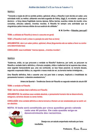 Análise dos textos C e D (ver Ficha de Trabalho nº 1)
TEXTO C

“Tomando a noção de útil no sentido prático, aplicável, eficaz, a filosofia é sem dúvida um saber, uma
actividade inútil, ou melhor, utilizando uma bela sugestão de Valéry, frágil. E, no entanto - ponto que é
decisivo – a força dessa fragilidade marcou épocas, falhou teorias, suscitou visões do mundo; criou
conceitos, articulou saberes, inventou mundos. A filosofia foi sempre uma actividade que se
singularizou pelos imensos efeitos da sua ausência de utilidade.”

                                                                     M. M. Carrilho – Filósofos, para quê?

TEMA: a utilidade da Filosofia (o tema é o assunto em geral)

TESE: a Filosofia é inutil ( a tese é a posição do autor face ao tema)

ARGUMENTOS: não é um saber prático, aplicável, eficaz (Argumentos são as razões a favor ou contra
uma determinada tese)

CONCLUSÃO: essa inutilidade “marcou épocas....inventou mundos”.



TEXTO D

“Iludem-se, então, os que procuram a verdade na filosofia? Iludem-se, por certo, se procuram na
filosofia a verdade total e definitiva, a fórmula completa, nítida e inalterável da lei suprema das coisas,
esse segredo transcendente que, uma vez conhecido, se isso fosse possível, os tornaria deuses,
segundo a expressão bíblica, ou, segundo o nosso modo de ver, os tornaria inertes ininteligíveis…

Uma filosofia definitiva, feita e assente uma vez para todo o sempre, implicaria a imobilidade do
pensamento humano: o absoluto anestesiá-lo-ia.”

                 Antero de Quental – Tendências Gerais da Filosofia na segunda metade do século XIX

TEMA: a verdade na Filosofia

TESE: não há verdade total e definitiva em Filosofia

ARGUMENTOS: Se existisse essa verdade absoluta, o pensamento humano não se desenvolveria,
estagnava, seriamos deuses ou seres inertes.

CONCLUSÃO: Uma verdade definitiva e eterna tornaria o Homem um ser anestesiado por se sentir um
ser absoluto.

NOTA: O teste será constituido por cinco questões gerais valendo
              cada uma 40 pontos. Em cada questão exige-se
              desenvolvimento dos raciocinios.



                                            Desejo-vos um estudo empenhado motivado por bons
                                    resultados.

                                                                           Professora:   Rosa Sousa
 