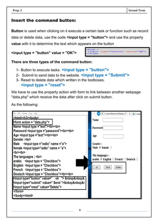 Prep. 2 Second Term
9
Insert the command button:
Button is used when clicking on it execute a certain task or function such as record
data or delete data, use the code <input type = "button"> and use the property
value with it to determine the text which appears on the button
<input type = "button" value = "OK">
There are three types of the command button:
1- Button to execute tasks. <input type = "button">
2- Submit to send data to the website. <input type = "Submit">
3- Reset to delete data which written in the toolboxes.
<input type = "reset">
We have to use the property action with form to link between another webpage
"data.php" which receive the data after click on submit button.
As the following:
 