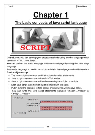 Prep. 2 Second Term
13
Chapter 1
The basic concepts of java script language
Dear student; you can develop your project website by using another language which
used with HTML "Java Script".
You can convert the static webpage to dynamic webpage by using the Java script
language.
Java script language is used to record your data in the webpage and validation data.
Basics of java script:
 The java script commands and instructions is called statements.
 Java script statements are written in HTML codes.
 Java script statements are written between tags <script>…</script>.
 Each java script statement should be ended with the sign ;
 Put in mind the status of letters capital or small when writing java script.
 You can write the java script statements between </head>…</head> or
</body>…</body>
 