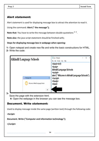Prep. 2 Second Term
14
Alert statement:
Alert statement is used for displaying message box to attract the attention to read it.
Using the command: Alert (" the message");
Note that: You have to write the message between double quotations " ".
Note also: the java script statement should be finished with;
Steps for displaying message box in webpage when opening:
1- Open notepad and create new file and write the basic constructions for HTML.
2- Write the code:
3-
Save the page with the extension html.
4- Open the webpage in the browser you can see the message box.
Document. Write statement:
Used to display message inside the same page (written text) through the following code:
<Script>
Document. Write ("Computer and information technology");
</script>
 