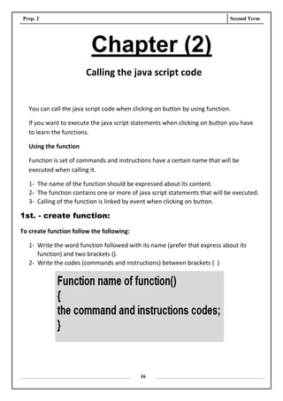 Prep. 2 Second Term
16
Chapter (2)
Calling the java script code
You can call the java script code when clicking on button by using function.
If you want to execute the java script statements when clicking on button you have
to learn the functions.
Using the function
Function is set of commands and instructions have a certain name that will be
executed when calling it.
1- The name of the function should be expressed about its content.
2- The function contains one or more of java script statements that will be executed.
3- Calling of the function is linked by event when clicking on button.
1st. - create function:
To create function follow the following:
1- Write the word function followed with its name (prefer that express about its
function) and two brackets ().
2- Write the codes (commands and instructions) between brackets { }
 