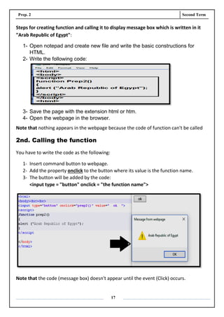 Prep. 2 Second Term
17
Steps for creating function and calling it to display message box which is written in it
"Arab Republic of Egypt":
1- Open notepad and create new file and write the basic constructions for
HTML.
2- Write the following code:
3- Save the page with the extension html or htm.
4- Open the webpage in the browser.
Note that nothing appears in the webpage because the code of function can't be called
2nd. Calling the function
You have to write the code as the following:
1- Insert command button to webpage.
2- Add the property onclick to the button where its value is the function name.
3- The button will be added by the code:
<input type = "button" onclick = "the function name">
Note that the code (message box) doesn't appear until the event (Click) occurs.
 
