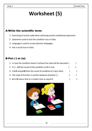 Prep. 2 Second Term
22
Worksheet (5)
A-Write the scientific term:
1- Executing of certain code when achieving certain conditional expression.
2- Statement used to test the condition true or false.
3- Language is used to create dynamic webpages.
4- Has a result true or false.
B-Put (√) or (x):
1- In case the condition doesn't achieve the code will be executed. ( )
2- If x = 100 the result of the condition x>20 is true. ( )
3- If x=5 and y=10 then the result of condition x ! ==y is false. ( )
4- The code of function is written between brackets { }. ( )
5- A >= B means that A is smaller than or equal B. ( )
 