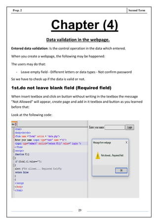 Prep. 2 Second Term
23
Chapter (4)
Data validation in the webpage.
Entered data validation: Is the control operation in the data which entered.
When you create a webpage, the following may be happened:
The users may do that:
- Leave empty field - Different letters or data types - Not confirm password
So we have to check up if the data is valid or not.
1st.do not leave blank field (Required field)
When insert textbox and click on button without writing in the textbox the message
"Not Allowed" will appear, create page and add in it textbox and button as you learned
before that:
Look at the following code:
 