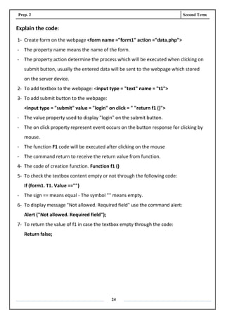 Prep. 2 Second Term
24
Explain the code:
1- Create form on the webpage <form name ="form1" action ="data.php">
- The property name means the name of the form.
- The property action determine the process which will be executed when clicking on
submit button, usually the entered data will be sent to the webpage which stored
on the server device.
2- To add textbox to the webpage: <input type = "text" name = "t1">
3- To add submit button to the webpage:
<input type = "submit" value = "login" on click = " "return f1 ()">
- The value property used to display "login" on the submit button.
- The on click property represent event occurs on the button response for clicking by
mouse.
- The function F1 code will be executed after clicking on the mouse
- The command return to receive the return value from function.
4- The code of creation function. Function f1 ()
5- To check the textbox content empty or not through the following code:
If (form1. T1. Value =="")
- The sign == means equal - The symbol "" means empty.
6- To display message "Not allowed. Required field" use the command alert:
Alert ("Not allowed. Required field");
7- To return the value of f1 in case the textbox empty through the code:
Return false;
 