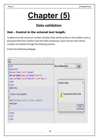 Prep. 2 Second Term
25
Chapter (5)
Data validation
2nd. - Control in the entered text length.
To determine the maximum number of letters that will be written in the textbox such as
password field from another hand the field containing a value not less than certain
numbers of symbols through the following activity:
Create the following webpage:
 