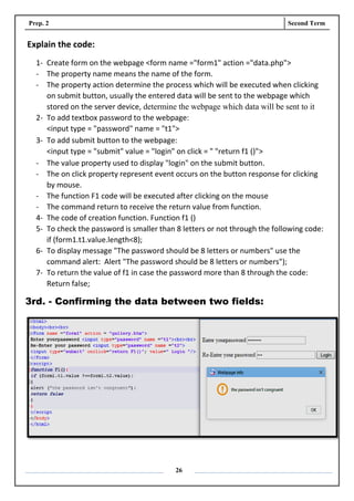 Prep. 2 Second Term
26
Explain the code:
1- Create form on the webpage <form name ="form1" action ="data.php">
- The property name means the name of the form.
- The property action determine the process which will be executed when clicking
on submit button, usually the entered data will be sent to the webpage which
stored on the server device, determine the webpage which data will be sent to it
2- To add textbox password to the webpage:
<input type = "password" name = "t1">
3- To add submit button to the webpage:
<input type = "submit" value = "login" on click = " "return f1 ()">
- The value property used to display "login" on the submit button.
- The on click property represent event occurs on the button response for clicking
by mouse.
- The function F1 code will be executed after clicking on the mouse
- The command return to receive the return value from function.
4- The code of creation function. Function f1 ()
5- To check the password is smaller than 8 letters or not through the following code:
if (form1.t1.value.length<8);
6- To display message "The password should be 8 letters or numbers" use the
command alert: Alert "The password should be 8 letters or numbers");
7- To return the value of f1 in case the password more than 8 through the code:
Return false;
3rd. - Confirming the data between two fields:
 