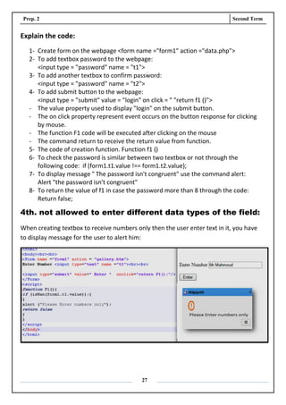 Prep. 2 Second Term
27
Explain the code:
1- Create form on the webpage <form name ="form1" action ="data.php">
2- To add textbox password to the webpage:
<input type = "password" name = "t1">
3- To add another textbox to confirm password:
<input type = "password" name = "t2">
4- To add submit button to the webpage:
<input type = "submit" value = "login" on click = " "return f1 ()">
- The value property used to display "login" on the submit button.
- The on click property represent event occurs on the button response for clicking
by mouse.
- The function F1 code will be executed after clicking on the mouse
- The command return to receive the return value from function.
5- The code of creation function. Function f1 ()
6- To check the password is similar between two textbox or not through the
following code: if (form1.t1.value !== form1.t2.value);
7- To display message " The password isn't congruent" use the command alert:
Alert "the password isn't congruent"
8- To return the value of f1 in case the password more than 8 through the code:
Return false;
4th. not allowed to enter different data types of the field:
When creating textbox to receive numbers only then the user enter text in it, you have
to display message for the user to alert him:
 