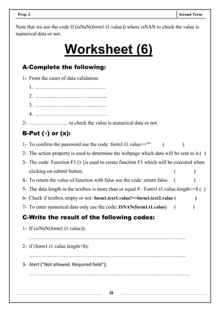 Prep. 2 Second Term
28
Note that we use the code If (isNaN(form1.t1.value)) where isNAN to check the value is
numerical data or not.
Worksheet (6)
A-Complete the following:
1- From the cases of data validation:
1. …………………………………..
2. …………………………………...
3. …………………………………...
4. ……………………………………
2- ………………….. to check the value is numerical data or not.
B-Put (√) or (x):
1- To confirm the password use the code: form1.t1.value=="" ( )
2- The action property is used to determine the webpage which data will be sent to it.( )
3- The code: Function F1 () {is used to create function F1 which will be executed when
clicking on submit button. ( )
4- To return the value of function with false use the code: return false. ( )
5- The data length in the textbox is more than or equal 8 : Form1.t1.value.length>=8 ( )
6- Check if textbox empty or not: form1.text1.value!==form1.text2.value ( )
7- To enter numerical data only use the code: ISNAN(form1.t1.value) ( )
C-Write the result of the following codes:
1- If (isNaN(form1.t1.value));
……………………………………………………………………………….
2- if (form1.t1.value.length<8);
……………………………………………………………………………….
3- Alert ("Not allowed. Required field");
…………………………………………………………………………………
 