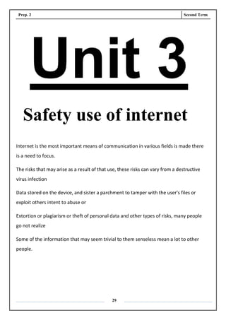 Prep. 2 Second Term
29
Unit 3
Safety use of internet
Internet is the most important means of communication in various fields is made there
is a need to focus.
The risks that may arise as a result of that use, these risks can vary from a destructive
virus infection
Data stored on the device, and sister a parchment to tamper with the user's files or
exploit others intent to abuse or
Extortion or plagiarism or theft of personal data and other types of risks, many people
go not realize
Some of the information that may seem trivial to them senseless mean a lot to other
people.
 