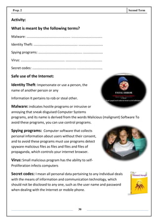 Prep. 2 Second Term
30
Activity:
What is meant by the following terms?
Malware: ............................................... .................................
Identity Theft: ............................................... ..........................
Spying programs: ............................................... .....................
Virus: ............................................... .......................................
Secret codes: ............................................... ...........................
Safe use of the Internet:
Identity Theft: Impersonate or use a person, the
name of another person or any
Information It pertains to rob or steal other.
Malware: indicates hostile programs or intrusive or
annoying that sneak disguised Computer Systems
programs, and its name is derived from the words Malicious (malignant) Software To
avoid these programs, you can use control programs.
Spying programs: Computer software that collects
personal information about users without their consent,
and to avoid these programs must use programs detect
spyware malicious files as files and files and files of
propaganda, which controls your internet browser.
Virus: Small malicious program has the ability to self-
Proliferation infects computers
Secret codes: I mean all personal data pertaining to any individual deals
with the means of information and communication technology, which
should not be disclosed to any one, such as the user name and password
when dealing with the Internet or mobile phone.
 