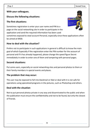 Prep. 2 Second Term
31
With your colleagues.
Discuss the following situations:
The first situations:
Sometimes registration is enter your user name and PIN to a
page on the social networking site In order to participate in the
application and send the required information has been used
sometimes exposed to steal account Personal, especially since these applications often
be aimed at MOD.
How to deal with the situation?
Prefers not to participate in such applications in general is difficult to know the main
goal of which Especially if the registration enter the PIN number for the account of
personal and if it has already happened, please change the speed figure Secret
immediately in order to enter one of them and tampering with personal pages.
Second situations:
Put some users, especially on social networking sites and personal photos to them or
their family members in special events and places.
The problem that may occur:
The user may be exposed to fall into blackmail or libel or deal with it is not safe for
operations using specialized programs in the pictures, such as Photoshop and others.
Deal with the situation
Not to put personal photos private in any way and disseminated to the public and when
the publication must ensure the confidentiality and not to be found, but only the closest
of friends.
 