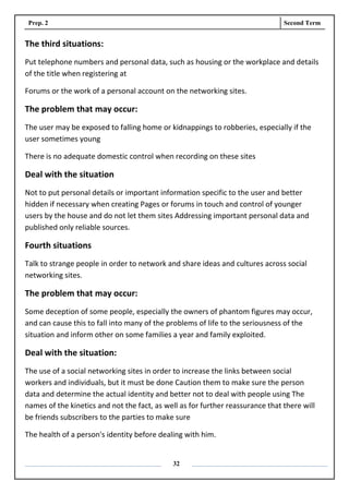 Prep. 2 Second Term
32
The third situations:
Put telephone numbers and personal data, such as housing or the workplace and details
of the title when registering at
Forums or the work of a personal account on the networking sites.
The problem that may occur:
The user may be exposed to falling home or kidnappings to robberies, especially if the
user sometimes young
There is no adequate domestic control when recording on these sites
Deal with the situation
Not to put personal details or important information specific to the user and better
hidden if necessary when creating Pages or forums in touch and control of younger
users by the house and do not let them sites Addressing important personal data and
published only reliable sources.
Fourth situations
Talk to strange people in order to network and share ideas and cultures across social
networking sites.
The problem that may occur:
Some deception of some people, especially the owners of phantom figures may occur,
and can cause this to fall into many of the problems of life to the seriousness of the
situation and inform other on some families a year and family exploited.
Deal with the situation:
The use of a social networking sites in order to increase the links between social
workers and individuals, but it must be done Caution them to make sure the person
data and determine the actual identity and better not to deal with people using The
names of the kinetics and not the fact, as well as for further reassurance that there will
be friends subscribers to the parties to make sure
The health of a person's identity before dealing with him.
 