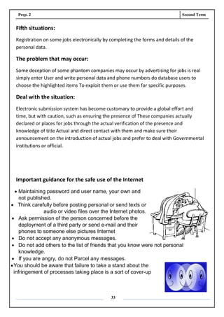 Prep. 2 Second Term
33
Fifth situations:
Registration on some jobs electronically by completing the forms and details of the
personal data.
The problem that may occur:
Some deception of some phantom companies may occur by advertising for jobs is real
simply enter User and write personal data and phone numbers do database users to
choose the highlighted items To exploit them or use them for specific purposes.
Deal with the situation:
Electronic submission system has become customary to provide a global effort and
time, but with caution, such as ensuring the presence of These companies actually
declared or places for jobs through the actual verification of the presence and
knowledge of title Actual and direct contact with them and make sure their
announcement on the introduction of actual jobs and prefer to deal with Governmental
institutions or official.
Important guidance for the safe use of the Internet
 Maintaining password and user name, your own and
not published.
 Think carefully before posting personal or send texts or
audio or video files over the Internet photos.
 Ask permission of the person concerned before the
deployment of a third party or send e-mail and their
phones to someone else pictures Internet
 Do not accept any anonymous messages.
 Do not add others to the list of friends that you know were not personal
knowledge.
 If you are angry, do not Parcel any messages.
You should be aware that failure to take a stand about the
infringement of processes taking place is a sort of cover-up
 