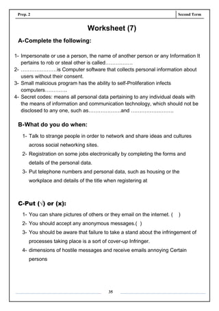 Prep. 2 Second Term
35
Worksheet (7)
A-Complete the following:
1- Impersonate or use a person, the name of another person or any Information It
pertains to rob or steal other is called…………….
2- …………………is Computer software that collects personal information about
users without their consent.
3- Small malicious program has the ability to self-Proliferation infects
computers………….
4- Secret codes: means all personal data pertaining to any individual deals with
the means of information and communication technology, which should not be
disclosed to any one, such as……………….and …………………….
B-What do you do when:
1- Talk to strange people in order to network and share ideas and cultures
across social networking sites.
2- Registration on some jobs electronically by completing the forms and
details of the personal data.
3- Put telephone numbers and personal data, such as housing or the
workplace and details of the title when registering at
C-Put (√) or (x):
1- You can share pictures of others or they email on the internet. ( )
2- You should accept any anonymous messages.( )
3- You should be aware that failure to take a stand about the infringement of
processes taking place is a sort of cover-up Infringer.
4- dimensions of hostile messages and receive emails annoying Certain
persons
 
