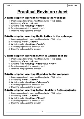 Prep. 2 Second Term
36
Practical Revision sheet
A-Write step for inserting textbox in the webpage:
1- Open notepad and create new file and write HTML codes.
2- Add the tag <form>…</form>
3- Write the code <input type ="text">
4- Save the page with the extension html.
5- Open the webpage in the browser.
B-Write step for inserting Radio button in the webpage:
1- Open notepad and create new file and write HTML codes.
2- Add the tag <form>…</form>
3- Write the code <input type ="radio">
4- Save the page with the extension html.
5- Open the webpage in the browser.
C-Write step for inserting button is written on it ok :
1- Open notepad and create new file and write HTML codes.
2- Add the tag <form>…</form>
3- Write the code <input type ="text" value = "OK">
4- Save the page with the extension html.
5- Open the webpage in the browser.
D-Write step for inserting Checkbox in the webpage:
1- Open notepad and create new file and write HTML codes.
2- Add the tag <form>…</form>
3- Write the code <input type ="checkbox">
4- Save the page with the extension html.
5- Open the webpage in the browser.
E-Write step for inserting button to delete fields contents:
1- Open notepad and create new file and write HTML codes.
2- Add the tag <form>…</form>
3- Write the code <input type ="Reset">
4- Save the page with the extension html.
5- Open the webpage in the browser.
 