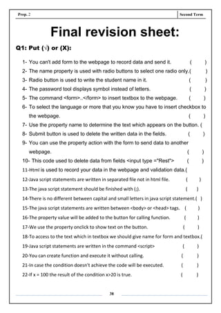 Prep. 2 Second Term
38
Final revision sheet:
Q1: Put (√) or (X):
1- You can't add form to the webpage to record data and send it. ( )
2- The name property is used with radio buttons to select one radio only.( )
3- Radio button is used to write the student name in it. ( )
4- The password tool displays symbol instead of letters. ( )
5- The command <form>..</form> to insert textbox to the webpage. ( )
6- To select the language or more that you know you have to insert checkbox to
the webpage. ( )
7- Use the property name to determine the text which appears on the button. (
8- Submit button is used to delete the written data in the fields. ( )
9- You can use the property action with the form to send data to another
webpage. ( )
10- This code used to delete data from fields <input type ="Rest"> ( )
11-Html is used to record your data in the webpage and validation data.(
12-Java script statements are written in separated file not in html file. ( )
13-The java script statement should be finished with (;). ( )
14-There is no different between capital and small letters in java script statement.( )
15-The java script statements are written between <body> or <head> tags. ( )
16-The property value will be added to the button for calling function. ( )
17-We use the property onclick to show text on the button. ( )
18-To access to the text which in textbox we should give name for form and textbox.(
19-Java script statements are written in the command <script> ( )
20-You can create function and execute it without calling. ( )
21-In case the condition doesn't achieve the code will be executed. ( )
22-If x = 100 the result of the condition x>20 is true. ( )
 