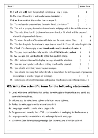 Prep. 2 Second Term
39
23-If x=5 and y=10 then the result of condition x ! ==y is false. ( )
24-The code of function is written between brackets { }. ( )
25-A >= B means that A is smaller than or equal B. ( )
26- To confirm the password use the code: form1.t1.value=="" ( )
27- The action property is used to determine the webpage which data will be sent to it.(
28- The code: Function F1 () {is used to create function F1 which will be executed
when clicking on submit button. ( )
29- To return the value of function with false use the code: return false. ( )
30- The data length in the textbox is more than or equal 8 : Form1.t1.value.length>=8 (
31- Check if textbox empty or not: form1.text1.value!==form1.text2.value ( )
32- To enter numerical data only use the code: ISNAN(form1.t1.value) ( )
33- We can use the tool button to enter the student name. ( )
34- Alert statement is used to display message attract the attention. ( )
35- You can share pictures of others or they email on the internet. ( )
36- You should accept any anonymous messages. ( )
37- You should be aware that failure to take a stand about the infringement of processes
taking place is a sort of cover-up Infringer. ( )
38- Dimensions of hostile messages and receive emails annoying certain persons.( )
Q2: Write the scientific term for the following statements:
1- Used with tools and fields that added to webpage to insert data and send it to
save on the website.
2- Allows you to select one option only from more options.
3- Added to webpage to write textual data in it.
4- Language used to create static page only.
5- Program used to write the HTML commands in it to display in the browsers.
6- Language used to convert the static webpage dynamic webpage.
7- Statement used for displaying message box to attract the attention to read.
 