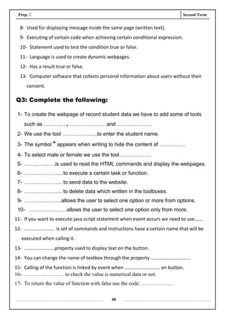 Prep. 2 Second Term
40
8- Used for displaying message inside the same page (written text).
9- Executing of certain code when achieving certain conditional expression.
10- Statement used to test the condition true or false.
11- Language is used to create dynamic webpages.
12- Has a result true or false.
13- Computer software that collects personal information about users without their
consent.
Q3: Complete the following:
1- To create the webpage of record student data we have to add some of tools
such as …………., …………………and ………………..
2- We use the tool ………………..to enter the student name.
3- The symbol * appears when writing to hide the content of ……….…..
4- To select male or female we use the tool………………
5- …………..….is used to read the HTML commands and display the webpages.
6- ……………….... to execute a certain task or function.
7- ……………….... to send data to the website.
8- ……………….... to delete data which written in the toolboxes.
9- …………………allows the user to select one option or more from options.
10- …………………allows the user to select one option only from more.
11- If you want to execute java script statement when event occurs we need to use…….
12- ………………..….. is set of commands and instructions have a certain name that will be
executed when calling it.
13- …………………….property used to display text on the button.
14- You can change the name of textbox through the property ……………………………
15- Calling of the function is linked by event when ……………………….. on button.
16- ………………….. to check the value is numerical data or not.
17- To return the value of function with false use the code: ……………...
 