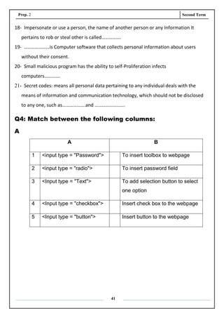 Prep. 2 Second Term
41
18- Impersonate or use a person, the name of another person or any Information It
pertains to rob or steal other is called…………….
19- …………………is Computer software that collects personal information about users
without their consent.
20- Small malicious program has the ability to self-Proliferation infects
computers………….
21- Secret codes: means all personal data pertaining to any individual deals with the
means of information and communication technology, which should not be disclosed
to any one, such as……………….and …………………….
Q4: Match between the following columns:
A
A B
1 <input type = "Password"> To insert toolbox to webpage
2 <input type = "radio"> To insert password field
3 <Input type = "Text"> To add selection button to select
one option
4 <Input type = "checkbox"> Insert check box to the webpage
5 <Input type = "button"> Insert button to the webpage
 