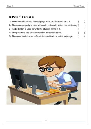Prep. 2 Second Term
7
D-Put ( √ ) or ( X ):
1- You can't add form to the webpage to record data and send it. ( )
2- The name property is used with radio buttons to select one radio only.( )
3- Radio button is used to write the student name in it. ( )
4- The password tool displays symbol instead of letters. ( )
5- The command <form>..</form> to insert textbox to the webpage. ( )
 