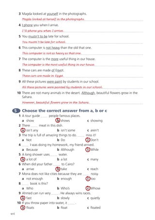 xvi
3	 Magda looked at yourself in the photographs.
	
4	 I phone you when I arrive.
	
5	You mustn’t to be late for school.
	
6	 This computer is not heavy than the old that one.
	
7	 The computer is the more useful thing in our house.
	
8	 These cars are made of Egypt.
	
9	 All these pictures were paint by students in our school.
	
10	 There are not many animals in the desert. Although, beautiful flowers grow in the
Sahara.
	
5 	Choose the correct answer from a, b or c
1	 A tour guide people famous places.
	 a	show	 b	shows	 c	 showing
2	 There meat in this dish.
	 a	 isn’t any	 b	 isn’t some	 c	aren’t
3	 The trip is full of amazing things to do. miss it!
	 a	Not	 b	Do	 c	 Don’t
4	 I was doing my homework, my friend arrived.
	 a	Because	 b	Although	 c	 While
5	 A long shower uses water.
	 a	 a lot of	 b	 a lot	 c	many
6	 When did your father to Cairo?
	a	arrive	b	take	c	reach
7	 Mona does not like cities because they are noisy.
	 a	 not enough	 b	enough	 c	too
8	 book is this?
	 a	Who	 b	Who’s	 c	Whose
9	 Ahmed can run very . He always wins races.
	a	fast	 b	slowly	 c	 quietly
10	 If you throw paper into water, it .
	 a	floats	 b	float	 c	floated
Magda looked at herself in the photographs.
I’ll phone you when I arrive.
You mustn’t be late for school.
This computer is not as heavy as that one.
The computer is the most useful thing in our house.
These cars are made in Egypt.
All these pictures were painted by students in our school.
However, beautiful flowers grow in the Sahara.
 