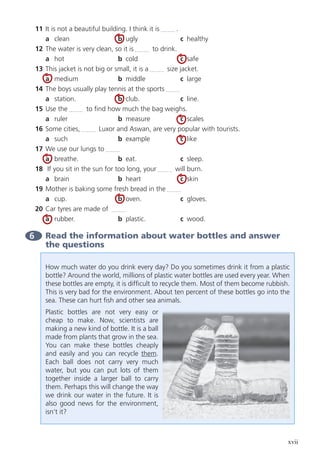 xvii
11	 It is not a beautiful building. I think it is .
	 a	clean	 b	ugly	 c	healthy
12	 The water is very clean, so it is to drink.
	 a	hot	 b	cold	 c	safe
13	 This jacket is not big or small, it is a size jacket.
	 a	medium	 b	middle	 c	large
14	 The boys usually play tennis at the sports
	a	station.	 b	club.	 c	line.
15	 Use the to find how much the bag weighs.
	 a	ruler	 b	measure	 c	scales
16	 Some cities, Luxor and Aswan, are very popular with tourists.
	 a	such	 b	example	 c	like
17	 We use our lungs to
	 a	 breathe. 	 b	eat.	 c	sleep.
18	 If you sit in the sun for too long, your will burn.
	 a	brain	 b	heart	 c	skin
19	 Mother is baking some fresh bread in the
	 a	cup.	 b	oven.	 c	gloves.
20	 Car tyres are made of
	 a	rubber.	 b	plastic.	 c	wood.
6 	Read the information about water bottles and answer
the questions
How much water do you drink every day? Do you sometimes drink it from a plastic
bottle? Around the world, millions of plastic water bottles are used every year. When
these bottles are empty, it is difficult to recycle them. Most of them become rubbish.
This is very bad for the environment. About ten percent of these bottles go into the
sea. These can hurt fish and other sea animals.
Plastic bottles are not very easy or
cheap to make. Now, scientists are
making a new kind of bottle. It is a ball
made from plants that grow in the sea.
You can make these bottles cheaply
and easily and you can recycle them.
Each ball does not carry very much
water, but you can put lots of them
together inside a larger ball to carry
them. Perhaps this will change the way
we drink our water in the future. It is
also good news for the environment,
isn’t it?
 