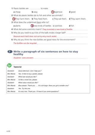 xviii
1	 Plastic bottles are …………….. to make.
	 a cheap	 b easy	 c expensive	 d good
2	 What do plastic bottles do to fish and other sea animals?
	 a They harm them.	 b They feed them.	 c They eat them.	 d They warm them.
3	 What does the underlined them refer to?
	 a plants 	 b new kinds of bottles c scientists 	 d fish
4	 What did some scientists invent?
5	 Why do you need to put lots of the balls inside a larger ball?
	
6	 Why do you think the new bottles are good news for the environment?
	
7 	Write a paragraph of six sentences on how to stay
healthy
	
	
	
	
	
	
	
	
	
	
	
	
	
They invented a new kind of bottle.
The bottles can be recycled.
Because each ball does not carry very much water.
Students’ own answers
	 Tapescript
Assistant: 	 Good afternoon. Can I help you?
Mrs Warda: 	 Yes, I’d like to buy a jacket, please.
Assistant: 	 What size would you like?
Mrs Warda: 	 I’d like a small one, please.
Assistant: 	 What colour would you like?
Mrs Warda: 	 Blue please. Thank you. …. It’s a bit large. Have you got a smaller one?
Assistant: 	 Yes. Try this one.
Mrs Warda: 	 It’s very nice. Thank you. I’ll have it! you some questions?

 