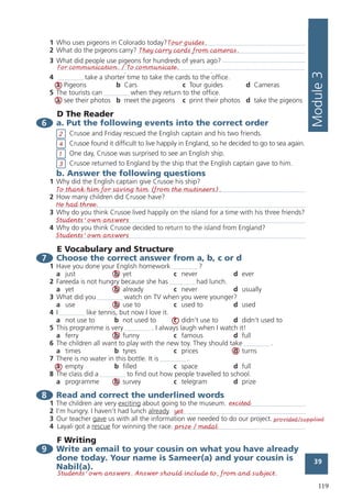 119
39
Module3
1 Who uses pigeons in Colorado today?
2 What do the pigeons carry?
3 What did people use pigeons for hundreds of years ago?
4 take a shorter time to take the cards to the office.
a Pigeons b Cars c Tour guides d Cameras
5 The tourists can when they return to the office.
a see their photos b meet the pigeons c print their photos d take the pigeons
D The Reader
6 a. Put the following events into the correct order
Crusoe and Friday rescued the English captain and his two friends.
Crusoe found it difficult to live happily in England, so he decided to go to sea again.
One day, Crusoe was surprised to see an English ship.
Crusoe returned to England by the ship that the English captain gave to him.
b. Answer the following questions
1 Why did the English captain give Crusoe his ship?
2 How many children did Crusoe have?
3 Why do you think Crusoe lived happily on the island for a time with his three friends?
4 Why do you think Crusoe decided to return to the island from England?
E Vocabulary and Structure
7 Choose the correct answer from a, b, c or d
1 Have you done your English homework ?
a just b yet c never d ever
2 Fareeda is not hungry because she has had lunch.
a yet b already c never d usually
3 What did you watch on TV when you were younger?
a use b use to c used to d used
4 I like tennis, but now I love it.
a not use to b not used to c didn’t use to d didn’t used to
5 This programme is very . I always laugh when I watch it!
a ferry b funny c famous d full
6 The children all want to play with the new toy. They should take .
a times b tyres c prices d turns
7 There is no water in this bottle. It is .
a empty b filled c space d full
8 The class did a to find out how people travelled to school.
a programme b survey c telegram d prize
8 Read and correct the underlined words
1 The children are very exciting about going to the museum.
2 I’m hungry. I haven’t had lunch already.
3 Our teacher gave us with all the information we needed to do our project.
4 Layali got a rescue for winning the race.
F Writing
9 Write an email to your cousin on what you have already
done today. Your name is Sameer(a) and your cousin is
Nabil(a).
39
Module3
1 Who uses pigeons in Colorado today?
2 What do the pigeons carry?
3 What did people use pigeons for hundreds of years ago?
4 take a shorter time to take the cards to the office.
a Pigeons b Cars c Tour guides d Cameras
5 The tourists can when they return to the office.
a see their photos b meet the pigeons c print their photos d take the pigeons
D The Reader
6 a. Put the following events into the correct order
Crusoe and Friday rescued the English captain and his two friends.
Crusoe found it difficult to live happily in England, so he decided to go to sea again.
One day, Crusoe was surprised to see an English ship.
Crusoe returned to England by the ship that the English captain gave to him.
b. Answer the following questions
1 Why did the English captain give Crusoe his ship?
2 How many children did Crusoe have?
3 Why do you think Crusoe lived happily on the island for a time with his three friends?
4 Why do you think Crusoe decided to return to the island from England?
E Vocabulary and Structure
7 Choose the correct answer from a, b, c or d
1 Have you done your English homework ?
a just b yet c never d ever
2 Fareeda is not hungry because she has had lunch.
a yet b already c never d usually
3 What did you watch on TV when you were younger?
a use b use to c used to d used
4 I like tennis, but now I love it.
a not use to b not used to c didn’t use to d didn’t used to
5 This programme is very . I always laugh when I watch it!
a ferry b funny c famous d full
6 The children all want to play with the new toy. They should take .
a times b tyres c prices d turns
7 There is no water in this bottle. It is .
a empty b filled c space d full
8 The class did a to find out how people travelled to school.
a programme b survey c telegram d prize
8 Read and correct the underlined words
1 The children are very exciting about going to the museum.
2 I’m hungry. I haven’t had lunch already.
3 Our teacher gave us with all the information we needed to do our project.
4 Layali got a rescue for winning the race.
F Writing
9 Write an email to your cousin on what you have already
done today. Your name is Sameer(a) and your cousin is
Nabil(a).
39
Module3
1 Who uses pigeons in Colorado today?
2 What do the pigeons carry?
3 What did people use pigeons for hundreds of years ago?
4 take a shorter time to take the cards to the office.
a Pigeons b Cars c Tour guides d Cameras
5 The tourists can when they return to the office.
a see their photos b meet the pigeons c print their photos d take the pigeons
D The Reader
6 a. Put the following events into the correct order
Crusoe and Friday rescued the English captain and his two friends.
Crusoe found it difficult to live happily in England, so he decided to go to sea again.
One day, Crusoe was surprised to see an English ship.
Crusoe returned to England by the ship that the English captain gave to him.
b. Answer the following questions
1 Why did the English captain give Crusoe his ship?
2 How many children did Crusoe have?
3 Why do you think Crusoe lived happily on the island for a time with his three friends?
4 Why do you think Crusoe decided to return to the island from England?
E Vocabulary and Structure
7 Choose the correct answer from a, b, c or d
1 Have you done your English homework ?
a just b yet c never d ever
2 Fareeda is not hungry because she has had lunch.
a yet b already c never d usually
3 What did you watch on TV when you were younger?
a use b use to c used to d used
4 I like tennis, but now I love it.
a not use to b not used to c didn’t use to d didn’t used to
5 This programme is very . I always laugh when I watch it!
a ferry b funny c famous d full
6 The children all want to play with the new toy. They should take .
a times b tyres c prices d turns
7 There is no water in this bottle. It is .
a empty b filled c space d full
8 The class did a to find out how people travelled to school.
a programme b survey c telegram d prize
8 Read and correct the underlined words
1 The children are very exciting about going to the museum.
2 I’m hungry. I haven’t had lunch already.
3 Our teacher gave us with all the information we needed to do our project.
4 Layali got a rescue for winning the race.
F Writing
9 Write an email to your cousin on what you have already
done today. Your name is Sameer(a) and your cousin is
Nabil(a).
Tour guides.
To thank him for saving him (from the mutineers).
He had three.
Students' own answers
Students' own answers
For communication. / To communicate.
een to a place where it rained profusely? Mawsynram in India is the
earth. It has nearly 12 metres of rain a year! Mawsynram has many
but there is too much water to grow crops. Nearly all the people who
mbrellas.
1, another town had even more rain than Mawsynram. Cherrapunji
26 metres of rain! The town is about 13 kilometres east of Mawsynram.
d more rain than that in one year.
as. b No, he hasn’t. c We don’t know. d No, he won’t.
s to play in the competition?
Ahmed b Hassan and Sami c all of them d Nobody
e competition?
ay afternoon b tonight c on Friday morning d next week
nd answer the following questions
mya trying to do?
does Samya suggest?
amya say, “Oh, come on, it’ll be fun!”?
uage Functions
te the following dialogue
r teacher are discussing the wind.
of the windiest places on earth is Cape Denison.
, can you 2 that, please?
Cape Denison. It’s in Antarctica. In 1913, scientists measured the
at 153 kilometres an hour.
you 4 that the wind is that strong all the time?
but it was that strong for an hour.
t’s very interesting.
the missing parts in the following two mini-
es
Let’s play squash.
I’m tired. I’d like to go home.
All right! I’ll play!
Nahla, have you met my teacher, Miss Amira?
How do you do?
a:
ng Comprehension
e following, then answer the questions
Module
23
Have you ever been to a place where it rained profusely? Mawsynram in India is the
rainiest place on earth. It has nearly 12 metres of rain a year! Mawsynram has many
trees and plants, but there is too much water to grow crops. Nearly all the people who
live here carry umbrellas.
However, in 1861, another town had even more rain than Mawsynram. Cherrapunji
had more than 26 metres of rain! The town is about 13 kilometres east of Mawsynram.
No town has had more rain than that in one year.
aYes, he has. b No, he hasn’t. c We don’t know. d No, he won’t.
2 Who agrees to play in the competition?
aSami and Ahmed b Hassan and Sami c all of them d Nobody
3 When is the competition?
aon Saturday afternoon b tonight c on Friday morning d next week
2 Listen and answer the following questions
1 What is Samya trying to do?
2 What sport does Samya suggest?
3 Why does Samya say, “Oh, come on, it’ll be fun!”?
B Language Functions
3 Complete the following dialogue
Mona and her teacher are discussing the wind.
Teacher: One of the windiest places on earth is Cape Denison.
Mona: 1 , can you 2 that, please?
Teacher: Yes, Cape Denison. It’s in Antarctica. In 1913, scientists measured the
3 at 153 kilometres an hour.
Mona: Do you 4 that the wind is that strong all the time?
Teacher: No, but it was that strong for an hour.
Mona: That’s very interesting.
4 Supply the missing parts in the following two mini-
dialogues
1 Munir: Let’s play squash.
Hatem: I’m tired. I’d like to go home.
Munir:
Hatem: All right! I’ll play!
2 Amal: Nahla, have you met my teacher, Miss Amira?
Nahla: How do you do?
Miss Amira:
C Reading Comprehension
5 Read the following, then answer the questions
They carry cards from cameras.
excited
provided/supplied
yet
prize / medal
Students' own answers. Answer should include to, from and subject.
39
Module3
1 Who uses pigeons in Colorado today?
2 What do the pigeons carry?
3 What did people use pigeons for hundreds of years ago?
4 take a shorter time to take the cards to the office.
a Pigeons b Cars c Tour guides d Cameras
5 The tourists can when they return to the office.
a see their photos b meet the pigeons c print their photos d take the pigeons
D The Reader
6 a. Put the following events into the correct order
Crusoe and Friday rescued the English captain and his two friends.
Crusoe found it difficult to live happily in England, so he decided to go to sea again.
One day, Crusoe was surprised to see an English ship.
Crusoe returned to England by the ship that the English captain gave to him.
b. Answer the following questions
1 Why did the English captain give Crusoe his ship?
2 How many children did Crusoe have?
3 Why do you think Crusoe lived happily on the island for a time with his three friends?
4 Why do you think Crusoe decided to return to the island from England?
E Vocabulary and Structure
7 Choose the correct answer from a, b, c or d
1 Have you done your English homework ?
a just b yet c never d ever
2 Fareeda is not hungry because she has had lunch.
a yet b already c never d usually
3 What did you watch on TV when you were younger?
a use b use to c used to d used
4 I like tennis, but now I love it.
a not use to b not used to c didn’t use to d didn’t used to
5 This programme is very . I always laugh when I watch it!
a ferry b funny c famous d full
6 The children all want to play with the new toy. They should take .
a times b tyres c prices d turns
7 There is no water in this bottle. It is .
a empty b filled c space d full
8 The class did a to find out how people travelled to school.
a programme b survey c telegram d prize
8 Read and correct the underlined words
1 The children are very exciting about going to the museum.
2 I’m hungry. I haven’t had lunch already.
3 Our teacher gave us with all the information we needed to do our project.
4 Layali got a rescue for winning the race.
F Writing
9 Write an email to your cousin on what you have already
done today. Your name is Sameer(a) and your cousin is
Nabil(a).
2
4
1
3
 