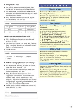 143
2	 Complete the table
1	 Ask several students to read the words aloud.
Check their pronunciation. Ask for definitions.
2	 Tell the students to write a small dot to divide
the words into syllables and then copy each word
into the correct column.
3	 Have students compare their answers in pairs
before checking with the class.
Answers:
one syllable two syllables three syllables
brave clin•ic am•bu•lance
van hob•by ex•am•ine
3 Match the descriptions and the jobs
1	 Elicit the jobs that the students have learned
about in the unit.
2	 Ask them to define the jobs in the box. Then ask
them to read the descriptions and match them to
the jobs, as in the example.
3	 Check answers.
Answers:
2	architect		 3	archaeologist		 4	farmer		
5	chemist
4	 Write two paragraphs about someone’s job
1	 Tell the students that they are going to write a
paragraph about someone’s job.
2	 Ask them to look at the questions and to plan
their writing before they start.
3	 They should write their answer in their
copybooks. Go round and monitor while the
students work, making suggestions where
necessary. When they have finished, ask them to
exchange their paragraphs with a partner to read
and check the spelling and grammar.
4	 Finally, invite different students to read out their
paragraphs for the class.
Answers:
Students’ own answers
A s s e s s m e n t
Speaking task
Outcome: to ask about time and duration
Use SB page 4, exercise 4
Students work in pairs to ask and answer about their
hobbies, adapting the questions and answers in the
Functions box. Assess them
on the correct use of tense.
Reading task
Outcome: to understand the present perfect
continuous
Use SB page 2, exercise 2 texts
Write the following statements on the board:
1	 Dr Aziz and Dr Gamila have both been 		
	 working as doctors for five years.
2	 Dr Aziz has been doing operations in the van.
3	 Dr Gamila has been working at the hospital 		
	 for six months.
4	 Dr Gamila has been visiting a patient today.
5	 Both doctors have been working hard.
Students read the texts again and decide whether the
statements are true or false.
Writing Task
Outcome: to use the present perfect continuous
Use SB page 3, exercise 3
Students write sentences for each of the prompts,
using the present perfect continuous.
They then write an extra sentence using a time phrase
of their choice.
Listening task
Outcome: to understand the past simple and present
perfect continuous
Use the tapescript for SB page 4, exercises 2 and 3
Using the tapescript, read out answers that the 	
interviewees gave in a random order. Students listen
and say which job each statement refers to – a
dentist, an archaeologist or a chemist.
 