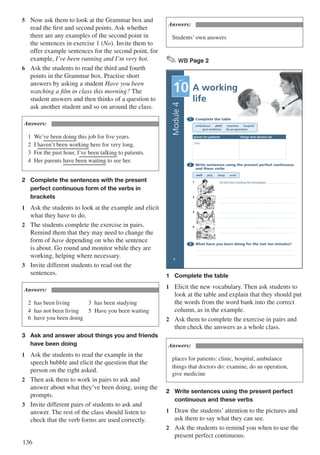 136
5	 Now ask them to look at the Grammar box and
read the first and second points. Ask whether
there are any examples of the second point in
the sentences in exercise 1 (No). Invite them to
offer example sentences for the second point, for
example, I’ve been running and I’m very hot.
6	 Ask the students to read the third and fourth
points in the Grammar box. Practise short
answers by asking a student Have you been
watching a film in class this morning? The
student answers and then thinks of a question to
ask another student and so on around the class.
Answers:
1	We’ve been doing this job for five years.
2	I haven’t been working here for very long.
3	 For the past hour, I’ve been talking to patients.
4	 Her parents have been waiting to see her.
2	 Complete the sentences with the present
	 perfect continuous form of the verbs in 		
	brackets
1	 Ask the students to look at the example and elicit
what they have to do.
2	 The students complete the exercise in pairs.
Remind them that they may need to change the
form of have depending on who the sentence
is about. Go round and monitor while they are
working, helping where necessary.
3	 Invite different students to read out the
sentences.
Answers:
2	 has been living				 3	 has been studying
4	 has not been living		 5	 Have you been waiting
6	 have you been doing
3	 Ask and answer about things you and friends
	 have been doing
1	 Ask the students to read the example in the
speech bubble and elicit the question that the
person on the right asked.
2	 Then ask them to work in pairs to ask and
answer about what they’ve been doing, using the
prompts.
3	 Invite different pairs of students to ask and
answer. The rest of the class should listen to
check that the verb forms are used correctly.
Answers:
Students’ own answers
✎ WB Page 2
A working
life
1 Complete the table
ambulance clinic examine hospital
give medicine do an operation
places for patients things that doctors do
clinic
2 Write sentences using the present perfect continuous
and these verbs
read play sleep cook
1 He has been reading the newspaper.
2
3
4
3 What have you been doing for the last ten minutes?
Module4
UNIT
10
2
1	 Complete the table
1	 Elicit the new vocabulary. Then ask students to
look at the table and explain that they should put
the words from the word bank into the correct
column, as in the example.
2	 Ask them to complete the exercise in pairs and
then check the answers as a whole class.
Answers:
places for patients: clinic, hospital, ambulance		
things that doctors do: examine, do an operation,
give medicine
2	 Write sentences using the present perfect
	 continuous and these verbs
1	 Draw the students’ attention to the pictures and
ask them to say what they can see.
2	 Ask the students to remind you when to use the
present perfect continuous.
 