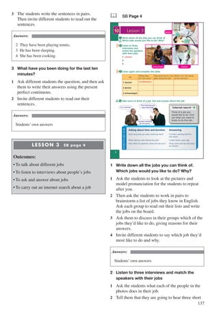 137
3	 The students write the sentences in pairs.
Then invite different students to read out the
sentences.
Answers:
2	 They have been playing tennis.
3	 He has been sleeping.
4	 She has been cooking.
3	 What have you been doing for the last ten 		
	minutes?
1	 Ask different students the question, and then ask
them to write their answers using the present
perfect continuous.
2	 Invite different students to read out their
sentences.
Answers:
Students’ own answers
LESSON 3 SB page 4
Outcomes:
•	To talk about different jobs
•	To listen to interviews about people’s jobs
•	To ask and answer about jobs
•	To carry out an internet search about a job
& SB Page 4
2
4
10
UNIT
Lesson 3
FUNCTIONSBOX
Write down all the jobs you can think of.
Which jobs would you like to do? Why?
Listen to three
interviews and
match the speakers
with their jobs
1 …..…..........
2 …..…......
3 …..…......
1
How long have you been (working here)?
When did you start (doing this job)?
How often do (patients come and see you)?
I’ve been working here for
(ten years).
I (came here) a year ago.
(They come and see me) every
six months.
Asking about time and duration Answering
Take turns to think of a job. Ask and answer about this job
Listen again and complete the table
4
3
I’ve been teaching
for ten years.
I’m a teacher.
How long have you
been teaching? Internet search
Think of a job you
would like to do. Find
out what you need to
study to do this job.
Job
Where does
he / she work?
How long has he / she
been doing this job?
What is he / she doing
at the moment?
1 chemist
2 dentist
3 archaeologist
dentist
archaeologist chemist
chemist
in a laboratory
1	 Write down all the jobs you can think of.
	 Which jobs would you like to do? Why?
1	 Ask the students to look at the pictures and
model pronunciation for the students to repeat
after you.
2	 Then ask the students to work in pairs to
brainstorm a list of jobs they know in English.
Ask each group to read out their lists and write
the jobs on the board.
3	 Ask them to discuss in their groups which of the
jobs they’d like to do, giving reasons for their
answers.
4	 Invite different students to say which job they’d
most like to do and why.
Answers:
Students’ own answers
2	 Listen to three interviews and match the 		
	 speakers with their jobs
1	 Ask the students what each of the people in the
photos does in their job.
2	 Tell them that they are going to hear three short
 