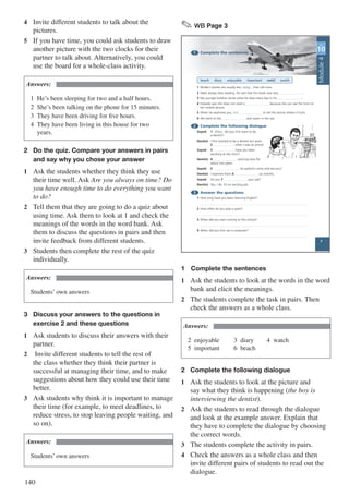 140
4	 Invite different students to talk about the
pictures.
5	 If you have time, you could ask students to draw
another picture with the two clocks for their
partner to talk about. Alternatively, you could
use the board for a whole-class activity.
Answers:
1	 He’s been sleeping for two and a half hours.
2	 She’s been talking on the phone for 15 minutes.
3	 They have been driving for five hours.
4	 They have been living in this house for two 			
	years.
2	 Do the quiz. Compare your answers in pairs 	
	 and say why you chose your answer
1	 Ask the students whether they think they use
their time well. Ask Are you always on time? Do
you have enough time to do everything you want
to do?
2	 Tell them that they are going to do a quiz about
using time. Ask them to look at 1 and check the
meanings of the words in the word bank. Ask
them to discuss the questions in pairs and then
invite feedback from different students.
3	 Students then complete the rest of the quiz
individually.
Answers:
Students’ own answers
3	 Discuss your answers to the questions in 		
	 exercise 2 and these questions
1	 Ask students to discuss their answers with their
partner.
2	 Invite different students to tell the rest of
the class whether they think their partner is
successful at managing their time, and to make
suggestions about how they could use their time
better.
3	 Ask students why think it is important to manage
their time (for example, to meet deadlines, to
reduce stress, to stop leaving people waiting, and
so on).
Answers:
Students’ own answers
✎ WB Page 3
Module2
1 Complete the sentences
beach diary enjoyable important noisy watch
1 Modern planes are usually less noisy than old ones.
2 Nabil always likes reading. He said that this book was very .
3 My younger brother writes what he does every day in his .
4 Fareeda says she does not need a because she can see the time on
her mobile phone.
5 When he examines you, it is to tell the doctor where it hurts.
6 We went to the and swam in the sea.
2 Complete the following dialogue
Sayed: 1 When did you first want to be
a dentist?
Dentist: I first wanted to be a dentist ten years
2 , when I was at school.
Sayed: 3 have you been
working at this clinic?
Dentist: 4 working here for
about two years.
Sayed: 5 do patients come and see you?
Dentist: I examine them 6 six months.
Sayed: Do you 7 your job?
Dentist: Yes, I do. It’s an exciting job.
3 Answer the questions
1 How long have you been learning English?
2 How often do you play a sport?
3 When did you start coming to this school?
4 When did you first use a computer?
UNIT
10
3
Module4
1	Complete the sentences
1	 Ask the students to look at the words in the word
bank and elicit the meanings.
2	 The students complete the task in pairs. Then
check the answers as a whole class.
Answers:
2	enjoyable			3	diary		4	watch 					
5	important			 6	beach
2	 Complete the following dialogue
1	 Ask the students to look at the picture and
say what they think is happening (the boy is
interviewing the dentist).
2	 Ask the students to read through the dialogue
and look at the example answer. Explain that
they have to complete the dialogue by choosing
the correct words.
3	 The students complete the activity in pairs.
4	 Check the answers as a whole class and then
invite different pairs of students to read out the
dialogue.
 