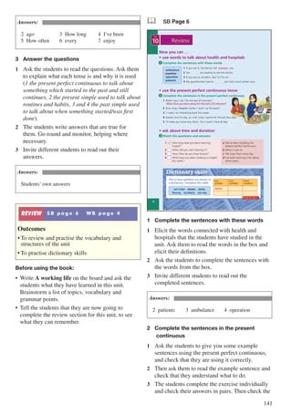 141
Answers:
2	ago					3	How long			4	I’ve been			
5	How often		6	every				7	enjoy
3	 Answer the questions
1	 Ask the students to read the questions. Ask them
to explain what each tense is and why it is used
(1 the present perfect continuous to talk about
something which started in the past and still
continues, 2 the present simple used to talk about
routines and habits, 3 and 4 the past simple used
to talk about when something started/was first
done).
2	 The students write answers that are true for
them. Go round and monitor, helping where
necessary.
3	 Invite different students to read out their
answers.
Answers:
Students’ own answers
REVIEW S B p a g e 6 W B p a g e 4
Outcomes
•	To review and practise the vocabulary and
structures of the unit
•	To practise dictionary skills
Before using the book:
•	 Write A working life on the board and ask the
students what they have learned in this unit.
Brainstorm a list of topics, vocabulary and
grammar points.
•	 Tell the students that they are now going to
complete the review section for this unit, to see
what they can remember.
& SB Page 6
This is how syllables are shown in
a dictionary. Complete the table
Dictionary skills
cor.ri.dor beans dates
hon.ey no.bod.y sur.vey
one
syllable
two
syllables
three
syllables
beans
Now you can …
• use words to talk about health and hospitals
• use the present perfect continuous tense
• ask about time and duration
Complete the sentences in the present perfect continuous
Match the questions and answers
ambulance
examine
operation
patients
1 What / you / do / for the last 20 minutes?
…..….............................................................................................
2 How long / Magda’s father / work / at the bank? …..…......
3 I / read / an interesting book this week. …..…......
4 Hassan hurt his leg, so / not / play / sports for the last few days. …..…......
5 I’ll make you some tea, Mum. You / work / hard all day. …..…......
1 If you are ill, the doctor will …..….......... you.
2 Ten …..…...... are waiting to see the doctor.
3 If you see an accident, dial 123 for an …..…......
4 My grandmother had an …..…......, but she’s much better now.
Complete the sentences with these words1
2
3
1 How long have you been learning
English?
2 When did you start learning it?
3 How often do you have lessons?
4 What have you been studying in English
this week?
Review
What have you been doing for the last 20 minutes?
examine
d
6
10
UNIT
a We’ve been studying the
present perfect continuous.
b When I was six.
c We have them every day.
d I’ve been learning it for about
seven years.
Workbook page 4
1	 Complete the sentences with these words
1	 Elicit the words connected with health and
hospitals that the students have studied in the
unit. Ask them to read the words in the box and
elicit their definitions.
2	 Ask the students to complete the sentences with
the words from the box.
3	 Invite different students to read out the
completed sentences.
Answers:
2	patients		 3	ambulance		 4	operation
2	 Complete the sentences in the present 		
	 continuous
1	 Ask the students to give you some example
sentences using the present perfect continuous,
and check that they are using it correctly.
2	 Then ask them to read the example sentence and
check that they understand what to do.
3	 The students complete the exercise individually
and check their answers in pairs. Then check the
 