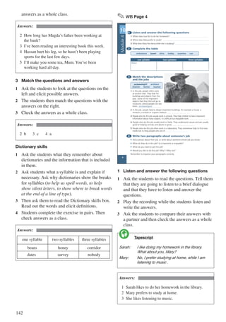 142
answers as a whole class.
Answers:
2	 How long has Magda’s father been working at 		
	 the bank?
3	 I’ve been reading an interesting book this week.
4	 Hassan hurt his leg, so he hasn’t been playing 		
	 sports for the last few days.
5	 I’ll make you some tea, Mum. You’ve been 			
	 working hard all day.
3	 Match the questions and answers
1	 Ask the students to look at the questions on the
left and elicit possible answers.
2	 The students then match the questions with the
answers on the right.
3	 Check the answers as a whole class.
Answers:
2	b		 3	c		 4	a
Dictionary skills
1	 Ask the students what they remember about
dictionaries and the information that is included
in them.
2	 Ask students what a syllable is and explain if
necessary. Ask why dictionaries show the breaks
for syllables (to help us spell words, to help
show silent letters, to show where to break words
at the end of a line of type).
3	 Then ask them to read the Dictionary skills box.
Read out the words and elicit definitions.
4	 Students complete the exercise in pairs. Then
check answers as a class.
Answers:
one syllable two syllables three syllables
beans honey corridor
dates survey nobody
✎ WB Page 4
1 Listen and answer the following questions
1 Where does Sara like to do her homework?
2 Where does Mary prefer to study?
3 What does Mary like doing while she is studying?
2 Complete the table
ambulance brave clinic hobby examine van
one syllable two syllables three syllables
brave
3 Match the descriptions
and the jobs
archaeologist architect
chemist farmer teacher
1 In this job, people often work
at ancient sites. They look for
buildings and objects from the
past. Some of the important
objects that they find will go to
museums, where people can see
them. archaeologist
2 In this job, people help to design important buildings, for example a house, a
museum, a school or a sports stadium.
3 People who do this job usually work in schools. They help children to learn important
information about many subjects. It is difficult but enjoyable work.
4 People who do this job usually work in fields. They understand nature and are usually
good at helping animals and plants to grow.
5 People who do this job often work in a laboratory. They sometimes help to find new
medicines to help people who are ill.
4 Write two paragraphs about someone’s job
• Ask a person about their job, or write about someone whose job you know.
• What do they do in this job? Is it important or enjoyable?
• What do you need to get this job?
• Would you like to do this job? Why? / Why not?
Remember to organise your paragraphs correctly.
UNIT
10
4
Module4
1	 Listen and answer the following questions
1	 Ask the students to read the questions. Tell them
that they are going to listen to a brief dialogue
and that they have to listen and answer the
questions.
2	 Play the recording while the students listen and
write the answers.
3	 Ask the students to compare their answers with
a partner and then check the answers as a whole
class.
	 Tapescript
Sarah:	 I like doing my homework in the library. 	
	 What about you, Mary?
Mary:	 No, I prefer studying at home, while I am 	
	 listening to music .

Answers:
1	 Sarah likes to do her homework in the library.
2	 Mary prefers to study at home.
3	 She likes listening to music.
 