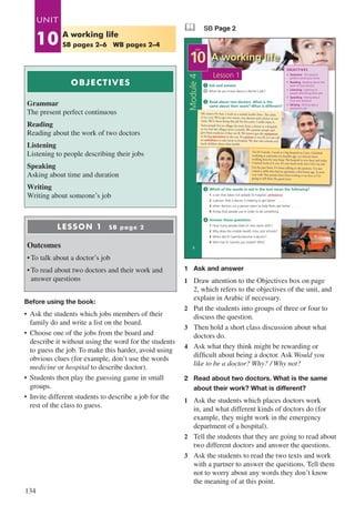 134
OBJECTIVES
Grammar
The present perfect continuous
Reading
Reading about the work of two doctors
Listening
Listening to people describing their jobs
Speaking
Asking about time and duration
Writing
Writing about someone’s job
	
LESSON 1 SB page 2
Outcomes
•	To talk about a doctor’s job
•	To read about two doctors and their work and
answer questions
Before using the book:
•	 Ask the students which jobs members of their
family do and write a list on the board.
•	 Choose one of the jobs from the board and
describe it without using the word for the students
to guess the job. To make this harder, avoid using
obvious clues (for example, don’t use the words
medicine or hospital to describe doctor).
•	 Students then play the guessing game in small
groups.
•	 Invite different students to describe a job for the
rest of the class to guess.
& SB Page 2
A working life
2
Answer these questions
1 How many people does Dr Aziz work with?
2 Why does the mobile health clinic visit schools?
3 When did Dr Gamila become a doctor?
4 Who has Dr Gamila just visited? Why?
Read about two doctors. What is the
same about their work? What is different?
Which of the words in red in the text mean the following?
1 a van that takes sick people to hospital …....................
2 a person that a doctor is helping to get better …..…......
3 when doctors cut a person open to help them get better …..…......
4 things that people use in order to do something …..…......
Ask and answer
What do you know about a doctor’s job?
1
4
2
3
OBJECTIVES
• Grammar The present
perfect continuous tense
• Reading Reading about the
work of two doctors
• Listening Listening to
people describing their jobs
• Speaking Asking about
time and duration
• Writing Writing about
someone’s job
Lesson 1
UNIT
10
Module4
My name’s Dr Aziz. I work in a mobile health clinic. The clinic
is in a van. We’ve got two nurses, two doctors and a driver in our
team. We’ve been doing this job for five years. I really enjoy it.
Some people live in villages far away from a doctor or a hospital,
so we visit the villages twice a month. We examine people and
give them medicine if they are ill. We haven’t got the equipment
to do big operations in the van. If a patient is very ill, we can call
an ambulance to take them to hospital. We also visit schools and
teach children about their health.
ambulance
I’m Dr Gamila. I work at a big hospital in Cairo. I finished
studying at university six months ago, so I haven’t been
working here for very long. The hospital is very busy and today
I started work at 6 a.m. It’s very hard work, but I love my job.
For the past hour, I’ve been talking to the patients. I’ve just
visited a child who had an operation a few hours ago. It went
very well. Her parents have been waiting to see her, so I’m
going to tell them the good news.
1	 Ask and answer
1	 Draw attention to the Objectives box on page
2, which refers to the objectives of the unit, and
explain in Arabic if necessary.
2	 Put the students into groups of three or four to
discuss the question.
3	 Then hold a short class discussion about what
doctors do.
4	 Ask what they think might be rewarding or
difficult about being a doctor. Ask Would you
like to be a doctor? Why? / Why not?
2	 Read about two doctors. What is the same
	 about their work? What is different?
1	 Ask the students which places doctors work
in, and what different kinds of doctors do (for
example, they might work in the emergency
department of a hospital).
2	 Tell the students that they are going to read about
two different doctors and answer the questions.
3	 Ask the students to read the two texts and work
with a partner to answer the questions. Tell them
not to worry about any words they don’t know
the meaning of at this point.
UNIT
10 A working life
SB pages 2–6 WB pages 2–4
 