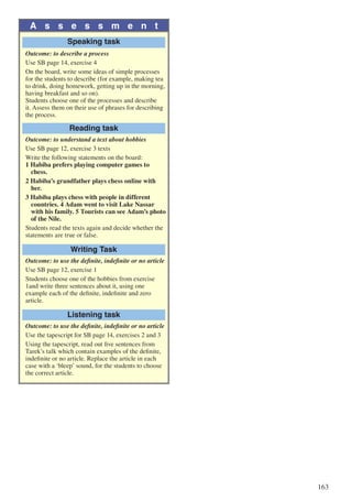 163
A s s e s s m e n t
Speaking task
Outcome: to describe a process
Use SB page 14, exercise 4
On the board, write some ideas of simple processes
for the students to describe (for example, making tea
to drink, doing homework, getting up in the morning,
having breakfast and so on).
Students choose one of the processes and describe
it. Assess them on their use of phrases for describing
the process.
Reading task
Outcome: to understand a text about hobbies
Use SB page 12, exercise 3 texts
Write the following statements on the board:
1 Habiba prefers playing computer games to 		
	chess.
2 Habiba’s grandfather plays chess online with 		
	her.
3 Habiba plays chess with people in different 		
	 countries. 4 Adam went to visit Lake Nassar 		
	 with his family. 5 Tourists can see Adam’s photo	
	 of the Nile.
Students read the texts again and decide whether the
statements are true or false.
Writing Task
Outcome: to use the definite, indefinite or no article
Use SB page 12, exercise 1
Students choose one of the hobbies from exercise
1and write three sentences about it, using one
example each of the definite, indefinite and zero
article.
Listening task
Outcome: to use the definite, indefinite or no article
Use the tapescript for SB page 14, exercises 2 and 3
Using the tapescript, read out five sentences from
Tarek’s talk which contain examples of the definite,
indefinite or no article. Replace the article in each
case with a ‘bleep’ sound, for the students to choose
the correct article.
 
