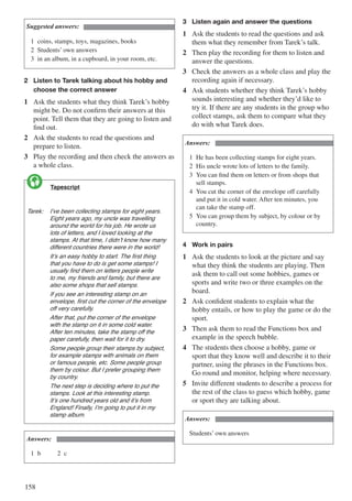 158
Suggested answers:
1	 coins, stamps, toys, magazines, books
2	 Students’ own answers
3	 in an album, in a cupboard, in your room, etc.
2	 Listen to Tarek talking about his hobby and 	
	 choose the correct answer
1	 Ask the students what they think Tarek’s hobby
might be. Do not confirm their answers at this
point. Tell them that they are going to listen and
find out.
2	 Ask the students to read the questions and
prepare to listen.
3	 Play the recording and then check the answers as
a whole class.
	 Tapescript
Tarek:	 I’ve been collecting stamps for eight years. 	
	 Eight years ago, my uncle was travelling 	
	 around the world for his job. He wrote us 	
	 lots of letters, and I loved looking at the 	
	 stamps. At that time, I didn’t know how many 	
	 different countries there were in the world!
		 It’s an easy hobby to start. The first thing 	
	 that you have to do is get some stamps! I 	
	 usually find them on letters people write 	
	 to me, my friends and family, but there are 	
	 also some shops that sell stamps.
		 If you see an interesting stamp on an 	
	 envelope, first cut the corner of the envelope 	
	 off very carefully.
		 After that, put the corner of the envelope 	
	 with the stamp on it in some cold water. 	
	 After ten minutes, take the stamp off the 	
	 paper carefully, then wait for it to dry.
		 Some people group their stamps by subject, 	
	 for example stamps with animals on them 	
	 or famous people, etc. Some people group 	
	 them by colour. But I prefer grouping them 	
	 by country.
		 The next step is deciding where to put the 	
	 stamps. Look at this interesting stamp. 	
	 It’s one hundred years old and it’s from 	
	 England! Finally, I’m going to put it in my 	
	 stamp album.

Answers:
1	b			 2	c
3	 Listen again and answer the questions
1	 Ask the students to read the questions and ask
them what they remember from Tarek’s talk.
2	 Then play the recording for them to listen and
answer the questions.
3	 Check the answers as a whole class and play the
recording again if necessary.
4	 Ask students whether they think Tarek’s hobby
sounds interesting and whether they’d like to
try it. If there are any students in the group who
collect stamps, ask them to compare what they
do with what Tarek does.
Answers:
1	 He has been collecting stamps for eight years.
2	 His uncle wrote lots of letters to the family.
3	 You can find them on letters or from shops that 		
	 sell stamps.
4	 You cut the corner of the envelope off carefully 		
	 and put it in cold water. After ten minutes, you 		
	 can take the stamp off.
5	 You can group them by subject, by colour or by 		
	country.
4	 Work in pairs
1	 Ask the students to look at the picture and say
what they think the students are playing. Then
ask them to call out some hobbies, games or
sports and write two or three examples on the
board.
2	 Ask confident students to explain what the
hobby entails, or how to play the game or do the
sport.
3	 Then ask them to read the Functions box and
example in the speech bubble.
4	 The students then choose a hobby, game or
sport that they know well and describe it to their
partner, using the phrases in the Functions box.
Go round and monitor, helping where necessary.
5	 Invite different students to describe a process for
the rest of the class to guess which hobby, game
or sport they are talking about.
Answers:
Students’ own answers
 