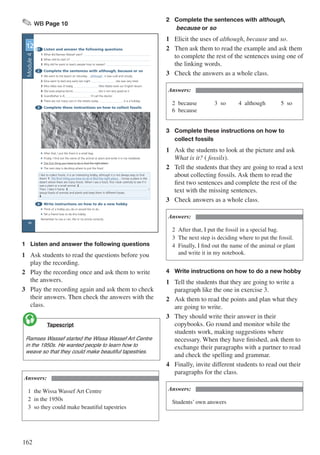 162
✎ WB Page 10
1 Listen and answer the following questions
1 What did Ramses Wassef start?
2 When did he start it?
3 Why did he want to teach people how to weave?
2 Complete the sentences with although, because or so
1 We went to the beach on Saturday although it was cold and cloudy.
2 Dina went to bed very early last night she was very tired.
3 Miss Heba was ill today, Miss Nadia took our English lesson.
4 Ola loves playing tennis she is not very good at it.
5 Grandfather is ill, I’ll call the doctor.
6 There are not many cars in the streets today it is a holiday.
3 Complete these instructions on how to collect fossils
4 Write instructions on how to do a new hobby
• Think of a hobby you do or would like to do.
• Tell a friend how to do this hobby.
Remember to use a / an, the or no article correctly.
UNIT
12
I like to collect fossils. It is an interesting hobby, although it is not always easy to find
them! 1 The first thing you have to do is find the right place. I know a place in the
desert where there are many fossils. When I see a fossil, first I look carefully to see if it
was a plant or a small animal. 2 .
Then, I take it home. 3 I
group fossils of animals and plants and keep them in different boxes.
4 .
• After that, I put the fossil in a small bag.
• Finally, I find out the name of the animal or plant and write it in my notebook.
• The first thing you have to do is find the right place.
• The next step is deciding where to put the fossil.
10
Module4
1	 Listen and answer the following questions
1	 Ask students to read the questions before you
play the recording.
2	 Play the recording once and ask them to write
the answers.
3	 Play the recording again and ask them to check
their answers. Then check the answers with the
class.
	 Tapescript
Ramses Wassef started the Wissa Wassef Art Centre
in the 1950s. He wanted people to learn how to
weave so that they could make beautiful tapestries.

Answers:
1	 the Wissa Wassef Art Centre
2	 in the 1950s
3	 so they could make beautiful tapestries
2	 Complete the sentences with although,		
	 because or so
1	 Elicit the uses of although, because and so.
2	 Then ask them to read the example and ask them
to complete the rest of the sentences using one of
the linking words.
3	 Check the answers as a whole class.
Answers:
2	because			3	so			4	although			5	so
6	because
3	 Complete these instructions on how to 		
	 collect fossils
1	 Ask the students to look at the picture and ask
What is it? ( fossils).
2	 Tell the students that they are going to read a text
about collecting fossils. Ask them to read the
first two sentences and complete the rest of the
text with the missing sentences.
3	 Check answers as a whole class.
Answers:
2	 After that, I put the fossil in a special bag.
3	 The next step is deciding where to put the fossil.
4	 Finally, I find out the name of the animal or plant 	
	 and write it in my notebook.
4	 Write instructions on how to do a new hobby
1	 Tell the students that they are going to write a
paragraph like the one in exercise 3.
2	 Ask them to read the points and plan what they
are going to write.
3	 They should write their answer in their
copybooks. Go round and monitor while the
students work, making suggestions where
necessary. When they have finished, ask them to
exchange their paragraphs with a partner to read
and check the spelling and grammar.
4	 Finally, invite different students to read out their
paragraphs for the class.
Answers:
Students’ own answers
 