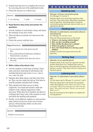 180
2	 Explain that they have to complete the exercise
by correcting the rest of the underlined words.
3	 Check the answers as a whole class.
Answers:
2	was enjoying			3	guide			4	scenery
3	 Read Samia’s diary entry and answer the 		
	 questions
1	 Ask the students to read Samia’s diary and check
the meaning of any new words.
2	 Then ask them to read the text and answer the
questions.
3	 Check the answer with the class.
Suggested answers:
2	 It is an ancient site in the desert near the 		
	Nile.
3	 She said that Pharaoh Akhenaten and Queen 	
	 Nefertiti built a city there.
4	 She had a wonderful meal, then she went to 	
	 bed early.
4	 Write a diary entry about a trip
1	 Ask the students to look back at Samia’s diary
entry and elicit what kind of information she
included about her trip (where it was, what it
was, what she did).
2	 Students then think about a trip they have been
on. They can also make the trip up. Ask them to
read the prompts and plan their writing.
3	 They should write their answer in their
copybooks. Go round and monitor while the
students work, making suggestions where
necessary. When they have finished, ask them to
exchange their diary entry with a partner to read
and check the spelling and grammar.
4	 Finally, invite different students to read out their
diary entries for the rest of the class to listen
and say which trip they think was the most
interesting and why.
Answers:
Students’ own answers
A s s e s s m e n t
Speaking task
Outcome: to keep a conversation going
Use SB page 21, exercise 5
Students think of an interesting experience they
have had. They talk in pairs about their experience,
and ask questions. Encourage them to keep the
conversation going and assess them on their use of
appropriate phrases.
Reading task
Outcome: to understand a conversation about an
interesting trip
Use SB page 19, exercise 2 text
Write the following questions on the board:
1	 Where is Ali staying with his father?
2	 How are they travelling around?
3	 Does Ali like the places he is visiting?
4	 What is he going to visit next?
5	 Does Ali’s friend think he is having a good 		
	holiday?
Students read the texts again and answer the
questions.
Writing Task
Outcome: to use reported speech
Students think of five interview questions for their
partner about their lives. Students then work in
pairs to ask their questions and make notes of their
partner’s answers. They then write five sentences in
reported speech.
Listening task
Outcome: to understand a conversation about a
trip
Use the tapescript for SB page 21, exercises 3 and 4
Write the tapescript on the board, leaving blanks
where these phrases occur: Don’t you want to visit
it one day? Did you go into the cave when you got
there? Were there any bats? Weren’t you nervous?
What was it?
Play the recording for the students to complete the
missing phrases.
 