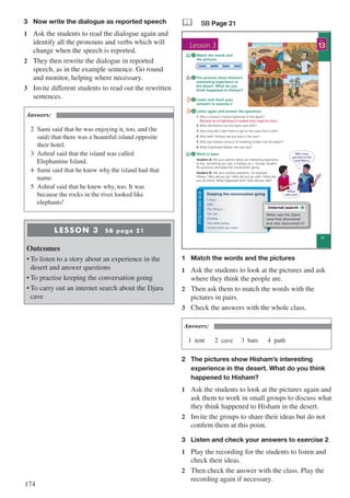174
3	 Now write the dialogue as reported speech
1	 Ask the students to read the dialogue again and
identify all the pronouns and verbs which will
change when the speech is reported.
2	 They then rewrite the dialogue in reported
speech, as in the example sentence. Go round
and monitor, helping where necessary.
3	 Invite different students to read out the rewritten
sentences.
Answers:
2	 Sami said that he was enjoying it, too, and (he
	 said) that there was a beautiful island opposite 		
	 their hotel.
3	 Ashraf said that the island was called 						
	 Elephantine Island.
4	 Sami said that he knew why the island had that 		
	name.
5	 Ashraf said that he knew why, too. It was
	 because the rocks in the river looked like 				
	elephants!
LESSON 3 SB page 21
Outcomes
•	To listen to a story about an experience in the
desert and answer questions
•	To practise keeping the conversation going
•	To carry out an internet search about the Djara
cave
& SB Page 21
1
3
2
4
Lesson 3
21
13
UNIT
FUNCTIONSBOX
Match the words and
the pictures
1
I mean ...
Well ...
The thing is ...
You see ...
Anyway, ...
You were saying ...
I know what you mean.
Keeping the conversation going
Work in pairs
Student A: Tell your partner about an interesting experience
(a trip, something you saw, a holiday, etc.). Answer Student
B’s questions and keep the conversation going.
Student B: Ask your partner questions, for example:
Where / Why did you go? Who did you go with? What did
you do there? What happened next? How did you feel?
The pictures show Hisham’s
interesting experience in
the desert. What do you
think happened to Hisham?
Listen and check your
answers to exercise 2
5
2
Listen again and answer the questions
1 Why is Hisham’s friend frightened of the desert?
Because he is frightened of snakes that might be there.
2 Who did Hisham visit the Djara cave with?
3 How long did it take them to get to the caves from Cairo?
4 Why didn’t Hisham see any bats in the cave?
5 Why was Hisham nervous of travelling further into the desert?
6 What frightened Hisham the next day?
4
3
Well, I once
got lost on the
Cairo Metro.
Internet search
When was the Djara
cave first discovered
and who discovered it?
2 cave path bats tent
Where
were you?
1	 Match the words and the pictures
1	 Ask the students to look at the pictures and ask
where they think the people are.
2	 Then ask them to match the words with the
pictures in pairs.
3	 Check the answers with the whole class.
Answers:
1	tent 		 2	cave 	 3	bats 		 4	path
2	 The pictures show Hisham’s interesting 		
	experience in the desert. What do you think 	
	 happened to Hisham?
1	 Ask the students to look at the pictures again and
ask them to work in small groups to discuss what
they think happened to Hisham in the desert.
2	 Invite the groups to share their ideas but do not
confirm them at this point.
3	 Listen and check your answers to exercise 2
1	 Play the recording for the students to listen and
check their ideas.
2	 Then check the answer with the class. Play the
recording again if necessary.
 