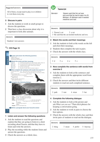177
Suggested answers:
All of them, except mud to play in or children
to visit them every day.
3	 Discuss in pairs
1	 Ask the students to work in small groups to
discuss the questions.
2	 Then have a class discussion about why it is
important to look after animals.
Answers:
Students’ own answers
✎ WB Page 16
1 Listen and answer the following questions
1 Who is sick?
2 Who is Dr Mohsen?
3 What did Dr Mohsen say?
2 Match the words and their meanings
1 b bat a something that people use to walk through a desert, forest, etc.
2 mud b an animal that flies at night and sleeps during the day
3 path c something that you sleep in when you go camping
4 straw d soil that is soft and wet
5 tent e dry parts of a plant used for animals to sleep on
3 Now complete the sentences with words from exercise 1
1 There was a lot of mud next to the river, so it was difficult to walk there.
2 The up the mountain was used every week, so it was easy to follow.
3 The family put their in the car and
drove to the country for the weekend.
4 The farmer put on the ground for the
sheep to lie on.
5 Soon it was dark, and we saw a
fly through the night sky.
4 Complete the following dialogue
Fady: Did you have a good trip to England?
Hussein: 1 Well , I’m happy to be home again.
Fady: Didn’t you like it there?
Hussein: No, I did, but the 2 is , I don’t like cold weather. I
3 it was August, but it rained every day! I 4
hot weather.
Fady: I know what you mean. 5 , did you practise your
English?
Hussein: Yes, it’s much better now!
5 Write a paragraph about your favourite animal
UNIT
13
UNIT
13
16
Module5
1	 Listen and answer the following questions
1	 Ask the students to read the questions and
explain that they are going to listen to a short
recording about Yaseen, and that they have to
listen and write the answers.
2	 Play the recording while the students listen and
answer the questions.
3	 Check the answers as a whole class.
	 Tapescript
Narrator:	 Yaseen said that his cat was 		
		 sick and that he had to take it to Dr 	
		 Mohsen. Dr Mohsen said it needed 	
		 medicine and rest.

Answers:
1	Yaseen’s cat				2	a vet										
3	 He said that the cat needed medicine and rest.
2	 Match the words and their meanings
1	 Ask the students to look at the words on the left
and elicit their meanings.
2	 Students then complete the task in pairs.
3	 Check the answers with the whole class.
Answers:
2	d			3	a			4	e			5	c
3	 Now complete the sentence with words from 	
	 exercise 2
1	 Ask the students to look at the sentences and
complete them with the appropriate word from
exercise 2.
2	 Check the answers and then invite different
students to read out each completed sentence.
Answers:
2	path			3	tent			4	straw			5	bat
4	 Complete the following dialogue
1	 Ask the students to look at the picture and
ask What can you see? Then elicit phrases for
keeping a conversation going.
2	 Ask the students to work in pairs to choose the
best options.
3	 Check the answers with the whole class and then
invite pairs of students to read out the dialogue.
Answers:
2	thing			 3	mean		 4	prefer		 5	Anyway
 