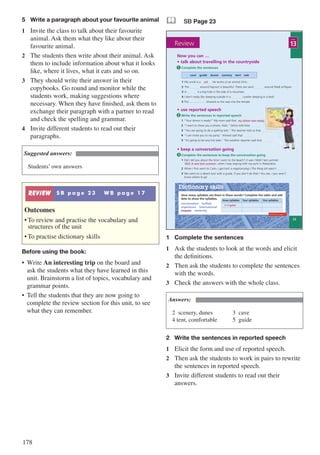 178
5	 Write a paragraph about your favourite animal
1	 Invite the class to talk about their favourite
animal. Ask them what they like about their
favourite animal.
2	 The students then write about their animal. Ask
them to include information about what it looks
like, where it lives, what it eats and so on.
3	 They should write their answer in their
copybooks. Go round and monitor while the
students work, making suggestions where
necessary. When they have finished, ask them to
exchange their paragraph with a partner to read
and check the spelling and grammar.
4	 Invite different students to read out their
paragraphs.
Suggested answers:
Students’ own answers
REVIEW S B p a g e 2 3 W B p a g e 1 7
Outcomes
•	To review and practise the vocabulary and
structures of the unit
•	To practise dictionary skills
Before using the book:
•	 Write An interesting trip on the board and
ask the students what they have learned in this
unit. Brainstorm a list of topics, vocabulary and
grammar points.
•	 Tell the students that they are now going to
complete the review section for this unit, to see
what they can remember.
& SB Page 23
Now you can …
• talk about travelling in the countryside
cave guide dunes scenery tent vet
Complete the sentences1
• use reported speech
Write the sentences in reported speech
1 “Your dinner is ready!” My mum said that …..…..................................
2 “I want to show you a photo, Hala.” Salma told Hala …..…......
3 “You are going to do a spelling test.” The teacher told us that…..…......
4 “I can invite you to my party.” Ahmed said that …..…......
5 “It’s going to be very hot later.” The weather reporter said that …..…......
2
my dinner was ready.
vet
1 Did I tell you about the time I went to the beach? it was / Well / last summer
…..…........................................, when I was staying with my aunt in Alexandria.
2 When I first went to Cairo, I got lost! a map/carrying / The thing is/I wasn’t …..…......
3 We went on a desert tour with a guide. if you don’t do that / You see, / you won’t
know where to go …..…......
• keep a conversation going
Complete the sentences to keep the conversation going3
Well, it was last summer
1 My uncle is a …..…....... He works at an animal clinic.
2 The …..…...... around Fayoum is beautiful. There are sand …..…...... around Wadi al-Rayan.
3 A …..…...... is a big hole in the side of a mountain.
4 I don’t really like sleeping outside in a …..…....... I prefer sleeping in a bed!
5 The ................... showed us the way into the temple.
13
UNIT
Review
23
How many syllables are there in these words? Complete the table and add
dots to show the syllables.
Dictionary skills
three syllables four syllables five syllables
conversation buffalo
experience international
irrigate similarity
ir·ri·gate
Workbook page 17
1	 Complete the sentences
1	 Ask the students to look at the words and elicit
the definitions.
2	 Then ask the students to complete the sentences
with the words.
3	 Check the answers with the whole class.
Answers:
2	scenery, dunes				3	cave								
4 tent, comfortable			 5	 guide
2	 Write the sentences in reported speech
1	 Elicit the form and use of reported speech.
2	 Then ask the students to work in pairs to rewrite
the sentences in reported speech.
3	 Invite different students to read out their
answers.
 