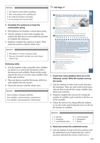 179
Answers:
2	 she wanted to show Hala something.
3	 they were going to do a spelling test.
4	 he could invite them to his party.
5	 it was going to be very hot later.
3	 Complete the sentences to keep the 		
	 conversation going
1	 Elicit phrases for keeping a conversation going.
2	 Ask the students to look at the example and
explain that they have to unscramble the prompts
to complete the sentences.
3	 Students complete the sentences in pairs. Then
check the answers with the whole class.
Answers:
2	 The thing is, I wasn’t carrying a map.
3	 You see, if you don’t do that, you won’t know 		
	 where to go.
Dictionary skills
1	 Ask the students if they remember how syllables
are shown in a word in the dictionary (with a
dot between each syllable). Read out the words
and ask the class to say how many syllables they
think each word has.
2	 Then ask them to read the Dictionary skills box
and complete the task in pairs.
3	 Check the answers with the whole class.
Answers:
three syllables: ir•ri•gate, buf•fa•lo
four syllables: con•ver•sa•tion, ex•per•i•ence
five syllables: in•ter•na•tion•al, si•mi•lar•i•ty
✎ WB Page 17
1 Add dots to show how many syllables there are in the
following words. Write the number and say the words
a 2 d e c i d e
b c o n v e r s a t i o n
c l a n g u a g e
d l a n g u a g e s
e c o m m u n i c a t i o n
f d i a r y
2 Read and correct the underlined words
1 I love going camping and sleeping in waves.
2 Omar said that he is enjoying his trip to Luxor.
3 The vet showed us the way around the temple.
4 As we flew above Cairo in a plane, we watched the beautiful communication.
3 Read Samia’s diary entry and answer the questions
1 Who did Samia see at the weekend? She saw her aunt, uncle and two cousins.
2 What is Tell al-Amarna?
3 What did Samia’s aunt say about Tell al-Amarna?
4 How long did Pharoah Akhenaten and Queen Nefertiti live there?
5 What did Samia do on Saturday evening?
4 Write a diary entry about a trip
• Where did you go and what did you see?
• Who did you go with?
• What did they say to you?
• How did you feel?
Remember to include the date.
UNIT
13
UNIT
13
Monday, 23rd March
I have just got home after I visited my uncle and aunt in Mallawi. My two
cousins were also there. On Saturday, they took me to Tell al-Amarna.
It is an ancient site in the desert which archaeologists are studying.
My aunt said that Pharaoh Akhenaten and Queen Nefertiti built a city
there. My uncle said that they only lived there for twelve years. It is a
beautiful place and I enjoyed my visit to the desert.
We went back to their house in the evening. I had a wonderful meal! I
was very tired, too, so I went to bed early.
.
17
Module5
1	 Count how many syllables there are in the 	
	 following words. Write the number and say 	
	 the words
1	 Ask the students to look at the words and elicit
the meanings. Then say each word several times
and ask them to decide how many syllables they
think each word has.
2	 Students complete the exercise by writing the
number of syllables each word has in the box, as
in the example.
3	 Check the answers by asking different students
to say the words and inviting the class to call out
the number of syllables.
Answers:
a	2	de•cide			 				b	4	con•ver•sa•tion		
c	2	lan•guage		 				d	3	lan•guag•es		 		
e	5	com•mu•ni•ca•tion		 f	 3	di•a•ry
2	 Read and correct the underlined words
1	 Ask the students to look at the first sentence and
the underlined word. Explain that this word is
incorrect and elicit the correct word (caves).
 