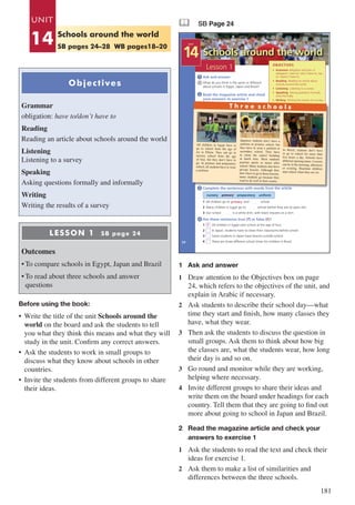 181
Objectives
Grammar
obligation: have to/don’t have to
Reading
Reading an article about schools around the world
Listening
Listening to a survey
Speaking
Asking questions formally and informally
Writing
Writing the results of a survey
LESSON 1 SB page 24
Outcomes
•	To compare schools in Egypt, Japan and Brazil
•	To read about three schools and answer
questions
Before using the book:
•	 Write the title of the unit Schools around the
world on the board and ask the students to tell
you what they think this means and what they will
study in the unit. Confirm any correct answers.
•	 Ask the students to work in small groups to
discuss what they know about schools in other
countries.
•	 Invite the students from different groups to share
their ideas.
& SB Page 24
Schools around the world
24
Lesson 1
UNIT
14
OBJECTIVES
• Grammar obligation and lack of
obligation: have to / don’t have to, has
to / doesn’t have to
• Reading Reading an article about
schools around the world
• Listening Listening to a survey
• Speaking Asking questions formally
and informally
• Writing Writing the results of a survey
Ask and answer
What do you think is the same or different
about schools in Egypt, Japan and Brazil?
Read the magazine article and check
your answers to exercise 1
1
2
nursery primary preparatory uniform
Complete the sentences with words from the article
1 All children go to …..……..... and …..…….. school.
2 Many children in Egypt go to …..…….. school before they are six years old.
3 Our school …..…….. is a white shirt, with black trousers or a skirt.
Are these sentences true (T) or false (F)?
1 All children in Egypt start school at the age of four.
2 In Japan, students have to clean their classrooms before school.
3 Some students in Japan have lessons outside school.
4 There are three different school times for children in Brazil.
3
4
primary
F
Japanese students don’t have a
uniform at primary school, but
they have to wear a uniform at
secondary school. They have
to clean the school building
at lunch time. Most students
practise sports or music after
school. Many students also have
private lessons. Although they
don’t have to go to these lessons,
many students go because they
want to do well in their exams.
All children in Egypt have to
go to school from the age of
six to fifteen. They can go to
nursery school from the age
of four, but they don’t have to
go. At primary and preparatory
school, all students have to wear
a uniform.
In Brazil, students don’t have
to go to school for more than
five hours a day. Schools have
different opening times. Lessons
can be in the morning, afternoon
or evening. Brazilian children
start school when they are six.
T h r e e s c h o o l s
1	 Ask and answer
1	 Draw attention to the Objectives box on page
24, which refers to the objectives of the unit, and
explain in Arabic if necessary.
2	 Ask students to describe their school day—what
time they start and finish, how many classes they
have, what they wear.
3	 Then ask the students to discuss the question in
small groups. Ask them to think about how big
the classes are, what the students wear, how long
their day is and so on.
3	 Go round and monitor while they are working,
helping where necessary.
4	 Invite different groups to share their ideas and
write them on the board under headings for each
country. Tell them that they are going to find out
more about going to school in Japan and Brazil.
2	 Read the magazine article and check your 	
	 answers to exercise 1
1	 Ask the students to read the text and check their
ideas for exercise 1.
2	 Ask them to make a list of similarities and
differences between the three schools.
UNIT
14 Schools around the world
SB pages 24–28 WB pages18–20
 