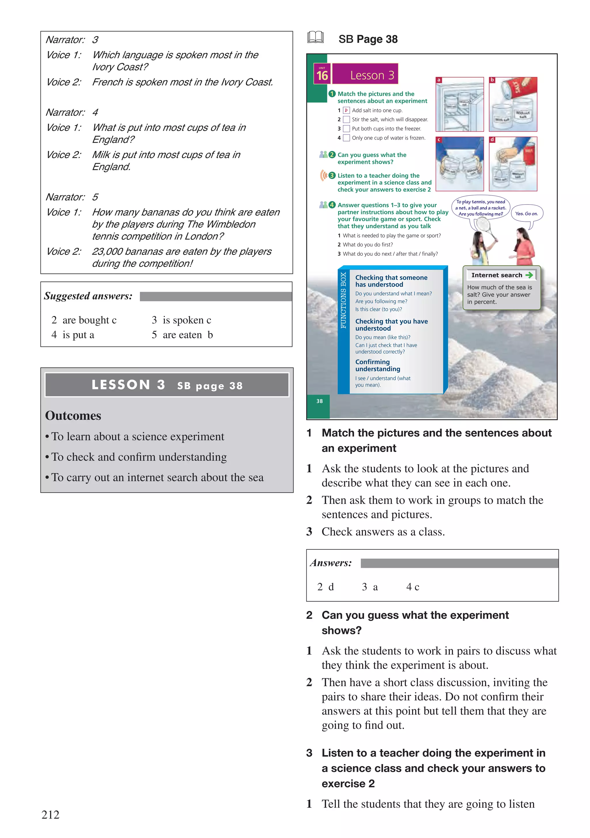 212
Narrator:	3
Voice 1:	 Which language is spoken most in the 	
	 Ivory Coast?
Voice 2:	 French is spoken most in the Ivory Coast.
Narrator:	4
Voice 1:	 What is put into most cups of tea in 	
	England?
Voice 2:	 Milk is put into most cups of tea in 	
	England.
Narrator:	5
Voice 1:	 How many bananas do you think are eaten 	
	 by the players during The Wimbledon 	
	 tennis competition in London?
Voice 2:	 23,000 bananas are eaten by the players 	
	 during the competition!
Suggested answers:
2	 are bought c				 3	 is spoken c
4	 is put a						 5	 are eaten b
LESSON 3 SB page 38
Outcomes
•	To learn about a science experiment
•	To check and confirm understanding
•	To carry out an internet search about the sea
& SB Page 38
To play tennis, you need
a net, a ball and a racket.
Are you following me?
38
16
UNIT
Lesson 3
FUNCTIONSBOX
Do you understand what I mean?
Are you following me?
Is this clear (to you)?
Do you mean (like this)?
Can I just check that I have
understood correctly?
I see / understand (what
you mean).
Checking that someone
has understood
Checking that you have
understood
Confirming
understanding
Match the pictures and the
sentences about an experiment
1 Add salt into one cup.
2 Stir the salt, which will disappear.
3 Put both cups into the freezer.
4 Only one cup of water is frozen.
1
Answer questions 1–3 to give your
partner instructions about how to play
your favourite game or sport. Check
that they understand as you talk
1 What is needed to play the game or sport?
2 What do you do first?
3 What do you do next / after that / finally?
Can you guess what the
experiment shows?
Listen to a teacher doing the
experiment in a science class and
check your answers to exercise 2
4
2
3
b
a
c
b
d
Yes. Go on.
Internet search
How much of the sea is
salt? Give your answer
in percent.
1	 Match the pictures and the sentences about 	
	 an experiment
1	 Ask the students to look at the pictures and
describe what they can see in each one.
2	 Then ask them to work in groups to match the
sentences and pictures.
3	 Check answers as a class.
Answers:
2	d			3	a			4 c
2	 Can you guess what the experiment 		
	shows?
1	 Ask the students to work in pairs to discuss what
they think the experiment is about.
2	 Then have a short class discussion, inviting the
pairs to share their ideas. Do not confirm their
answers at this point but tell them that they are
going to find out.
3	 Listen to a teacher doing the experiment in 	
	 a science class and check your answers to 	
	 exercise 2
1	 Tell the students that they are going to listen
 