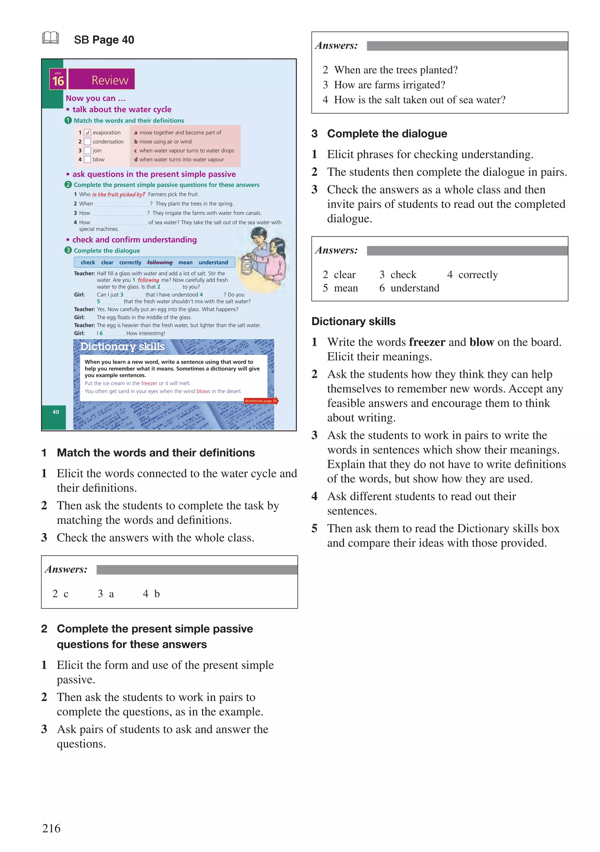 216
& SB Page 40
When you learn a new word, write a sentence using that word to
help you remember what it means. Sometimes a dictionary will give
you example sentences.
Put the ice cream in the freezer or it will melt.
You often get sand in your eyes when the wind blows in the desert.
Dictionary skills
Now you can …
• talk about the water cycle
• check and confirm understanding
Complete the dialogue
check clear correctly following mean understand
Match the words and their definitions1
3
1 evaporation a move together and become part of
2 condensation b move using air or wind
3 join c when water vapour turns to water drops
4 blow d when water turns into water vapour
d
• ask questions in the present simple passive
Complete the present simple passive questions for these answers
1 Who…......................................… Farmers pick the fruit.
2 When …......................................…? They plant the trees in the spring.
3 How …......................................…? They irrigate the farms with water from canals.
4 How …......................................… of sea water? They take the salt out of the sea water with
special machines.
2
is the fruit picked by?
Teacher: Half fill a glass with water and add a lot of salt. Stir the
water. Are you 1 ….......…….. me? Now carefully add fresh
water to the glass. Is that 2 ….......….. to you?
Girl: Can I just 3 ….......….. that I have understood 4 ….......…..? Do you
5 ….....…….. that the fresh water shouldn’t mix with the salt water?
Teacher: Yes. Now carefully put an egg into the glass. What happens?
Girl: The egg floats in the middle of the glass.
Teacher: The egg is heavier than the fresh water, but lighter than the salt water.
Girl: I 6 ….......…... How interesting!
following
Review
40
16
UNIT
Workbook page 30
1	 Match the words and their definitions
1	 Elicit the words connected to the water cycle and
their definitions.
2	 Then ask the students to complete the task by
matching the words and definitions.
3	 Check the answers with the whole class.
Answers:
2	c			3	a			4	b
2	 Complete the present simple passive 		
	 questions for these answers
1	 Elicit the form and use of the present simple
passive.
2	 Then ask the students to work in pairs to
complete the questions, as in the example.
3	 Ask pairs of students to ask and answer the
questions.
Answers:
2	 When are the trees planted?
3	 How are farms irrigated?
4	 How is the salt taken out of sea water?
3	 Complete the dialogue
1	 Elicit phrases for checking understanding.
2	 The students then complete the dialogue in pairs.
3	 Check the answers as a whole class and then
invite pairs of students to read out the completed
dialogue.
Answers:
2	clear			3	check			4	correctly					
5	mean		 6	understand
Dictionary skills
1	 Write the words freezer and blow on the board.
Elicit their meanings.
2	 Ask the students how they think they can help
themselves to remember new words. Accept any
feasible answers and encourage them to think
about writing.
3	 Ask the students to work in pairs to write the
words in sentences which show their meanings.
Explain that they do not have to write definitions
of the words, but show how they are used.
4	 Ask different students to read out their
sentences.
5	 Then ask them to read the Dictionary skills box
and compare their ideas with those provided.
 