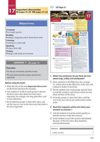 219
Objectives
Grammar
Past simple passive
Reading
Reading a magazine article about discoveries
Listening
Listening to a short talk
Speaking
Giving a short talk
Writing
Writing a talk about an invention
LESSON 1 SB page 41
Outcomes
•	To discuss inventions and discoveries
•	To read about ancient recipes and answer
questions
Before using the book:
•	 Write the title of the unit Important discoveries
on the board and elicit the meaning.
•	 Ask students to work in small groups to discuss
the discoveries they think have been most
important, for example, the drug penicillin, used
to treat infections.
•	 Invite different groups to share their ideas, and
ask the class to vote on the discovery they think is
the most important.
& SB Page 41
Important discoveries
3
4
1
Look at the definitions
and complete the text
with these words
Answer the questions
1 What did the ancient Egyptians use
soap for?
2 Why did the Ethiopians first drink coffee?
3 How was Turkish coffee different from
Ethiopian coffee?
4 What did the ancient Egyptians use to
make toothpaste?
Which two sentences do you think are
true about soap, coffee and toothpaste?
a They are all inventions or discoveries from North
Africa or the Middle East.
b They are all modern inventions or discoveries.
c They are all made using very old recipes.
Read the magazine
article and check your
answers to exercise 1
2
• Grammar Past simple passive
• Reading Reading a magazine
article about discoveries
• Listening Listening to a
short talk about the history of
flight
• Speaking Giving a short talk
• Writing Writing a talk about
an invention
OBJECTIVES
soap
coffee
beans toothpaste
archaeologists: people who look for
ancient things under the ground
ashes: the grey material that is left
after a fire
original: the first of something
powder: very small bits like sand
UNIT
17
Lesson 1
41
A papyrus from 1500
BCE shows how soap
was made by the
ancient Egyptians:
fat was mixed with
ashes from a fire.
The soap was used
to wash wool and
cotton to prepare the materials to make
clothes.
Coffee was discovered in Ethiopia in the
eleventh century. At first, the leaves of
the coffee plant were boiled in water.
The drink was used as medicine. Coffee
wasn’t planted outside Ethiopia until
the fourteenth century. For 300 years,
the 1 …..……..... recipe from Ethiopia was
used. Later, coffee became popular in
Turkey. The coffee beans were cooked
over a fire and made into a powder.
This was mixed with water and cooked
slowly on a fire’s 2 …..……... This recipe
was taken all over the world.
3 …..…….. recently found a toothpaste
recipe from the fourth century. It was
discovered near Fayoum. The recipe
was written on papyrus and describes
how to mix salt with herbs, to make a
4 …..…….. for cleaning teeth.
Ancient
recipes
original
1 	 Which two sentences do you think are true 	
	 about soap, coffee and toothpaste?
1	 Draw attention to the Objectives box on page
41, which refers to the objectives of the unit, and
explain in Arabic if necessary.
2	 Put the students into small groups and ask them
to read the sentences and discuss which are true
about all three of the items.
3	 Invite the groups to share their ideas with the
rest of the class but do not confirm them at this
point.
2 	 Read the magazine article and check your 	
	 answers to exercise 1
1	 Ask the students to read the article quickly to
find the answers to the first exercise.
2	 Invite students to give the answers and identify
the parts of the text where they found the
relevant information.
Answers:
a and c are true
UNIT
17 Important discoveries
SB pages 41–45 WB pages 31–33
 