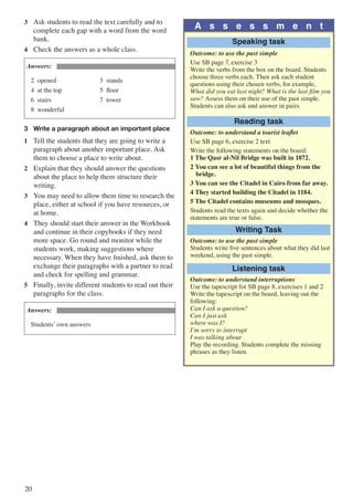 20
3	 Ask students to read the text carefully and to
complete each gap with a word from the word
bank.
4	 Check the answers as a whole class.
Answers:
2 opened		 3 stands
4 at the top		 5 floor
6 stairs			 7 tower
8 wonderful
3	 Write a paragraph about an important place
1	 Tell the students that they are going to write a
paragraph about another important place. Ask
them to choose a place to write about.
2	 Explain that they should answer the questions
about the place to help them structure their
writing.
3	 You may need to allow them time to research the
place, either at school if you have resources, or
at home.
4	 They should start their answer in the Workbook
and continue in their copybooks if they need
more space. Go round and monitor while the
students work, making suggestions where
necessary. When they have finished, ask them to
exchange their paragraphs with a partner to read
and check for spelling and grammar.
5	 Finally, invite different students to read out their
paragraphs for the class.
Answers:
Students’ own answers
A s s e s s m e n t
Speaking task
Outcome: to use the past simple
Use SB page 7, exercise 3
Write the verbs from the box on the board. Students
choose three verbs each. Then ask each student
questions using their chosen verbs, for example,
What did you eat last night? What is the last film you
saw? Assess them on their use of the past simple.
Students can also ask and answer in pairs.
Reading task
Outcome: to understand a tourist leaflet
Use SB page 6, exercise 2 text
Write the following statements on the board:
1 The Qasr al-Nil Bridge was built in 1872.
2 You can see a lot of beautiful things from the
bridge.
3 You can see the Citadel in Cairo from far away.
4 They started building the Citadel in 1184.
5 The Citadel contains museums and mosques.
Students read the texts again and decide whether the
statements are true or false.
Writing Task
Outcome: to use the past simple
Students write five sentences about what they did last
weekend, using the past simple.
Listening task
Outcome: to understand interruptions
Use the tapescript for SB page 8, exercises 1 and 2
Write the tapescript on the board, leaving out the
following:
Can I ask a question?
Can I just ask
where was I?
I’m sorry to interrupt
I was talking about
Play the recording. Students complete the missing
phrases as they listen.
 