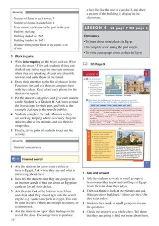 16
Answers:
Number of floors in each tower: 3
Number of rooms on each floor: 1
River around castle now/in the past: in the past
Built by: the king
Building started in: 1666
Building finished in: 1671
Weather when people lived in the castle: a lot
of rain
3	 Work in pairs
1	Write interrupting on the board and ask What
does this mean? Then ask students if they can
think of any polite ways to interrupt someone
when they are speaking. Accept any plausible
answers and write them on the board.
2	 Draw their attention to the list of phrases in the
Functions box and ask them to compare them
with their ideas. Read aloud each phrase for the
students to repeat.
3	 Put the students into pairs, and give each student
a role: Student A or Student B. Ask them to read
the instructions for their part, and look at the
example dialogue in the speech bubbles.
4	 Students complete the task. Monitor as they
are working, helping where necessary. Stop the
students after a few minutes and ask them to
swap roles.
5	 Finally, invite pairs of students to act out the
activity.
Answers:
Students’ own answers
: Internet search
1	 Ask the students to name some castles or
forts in Egypt. Ask where they are and what is
interesting about them.
2	 Now tell the students that they are going to do
an internet search to find out about an Egyptian
castle or fort of their choice.
3	 Ask them to look at the Internet search box
and elicit what they should type into the search
engine, e.g. castles and forts in Egypt. This can
be done in class if there are enough resources, or
as homework.
4	 Ask the students to report their findings to the
rest of the class. Encourage them to produce
a fact file like the one in exercise 2, and draw
a picture of the building to display in the
classroom.
L E S S O N 4 S B p a g e 9 W B p a g e 5
Outcomes
•	To learn about more places in Egypt
•	To complete a text using the past simple
•	To write a paragraph about a place in Egypt
& SB Page 9
PROJECT
9
Ask and answer
1 What do you know
about the Lighthouse
of Alexandria?
2 Where do you think
the Sultan of Egypt
built Fort Qaitbey?
3 Why are buildings like
these important?
Read about the buildings and check your answers to exercise 1.
Then complete the text with the past simple form of these verbs
2
1
2
UNIT
Lesson 4
3
1 Write a tourist leaflet about a
place you know in Egypt.
2 Research important dates and
facts about the place:
• Who built it?
• When did they build it?
• Why did they build it?
• How long did it take to build?
• What does it look like?
• What can you see and do
there today?
3 Write a paragraph about the
place that you researched.
The Muntazah Palace is by the sea in
Alexandria. King Abbas II built this as
a home for himself in 1892. It has two
towers and high walls around it on three
sides. The other side faces the sea. You
cannot go inside the building now, but
you can visit the beautiful gardens.
The Lighthouse of Alexandria Fort Qaitbey
build can damage finish stand start use visit
The Lighthouse of Alexandria stood on a small island near Alexandria to help boats
at night. It was built at the time of King Ptolemy. He 1 …..……...... building it in about
290 BCE. He 2 …..…….. building it in about 283 BCE.
Many earthquakes 3 …..…….. the lighthouse. When the famous traveller Ibn Battuta
4 …..…….. Alexandria in 1349, he 5 …..…….. not enter the lighthouse. It was too
dangerous.
By 1480, there was no lighthouse. The Sultan of Egypt 6 …..…….. a fort where the
lighthouse once 7 …..……... He 8 …..…….. some of the stones from the old lighthouse
to build it. Today, visitors can see Fort Qaitbey when they visit Alexandria.
Workbook page 5
started
1	 Ask and answer
1	 Ask the students to work in small groups to
brainstorm other important buildings in Egypt.
Invite them to share their ideas.
2	 Then ask them to look at the pictures and ask
What are these buildings? Where are they? Do
they exist today?
3	 Students then work in small groups to discuss
the questions.
4	 Check the answers as a whole class. Tell them
that they are going to find out more about them.
 